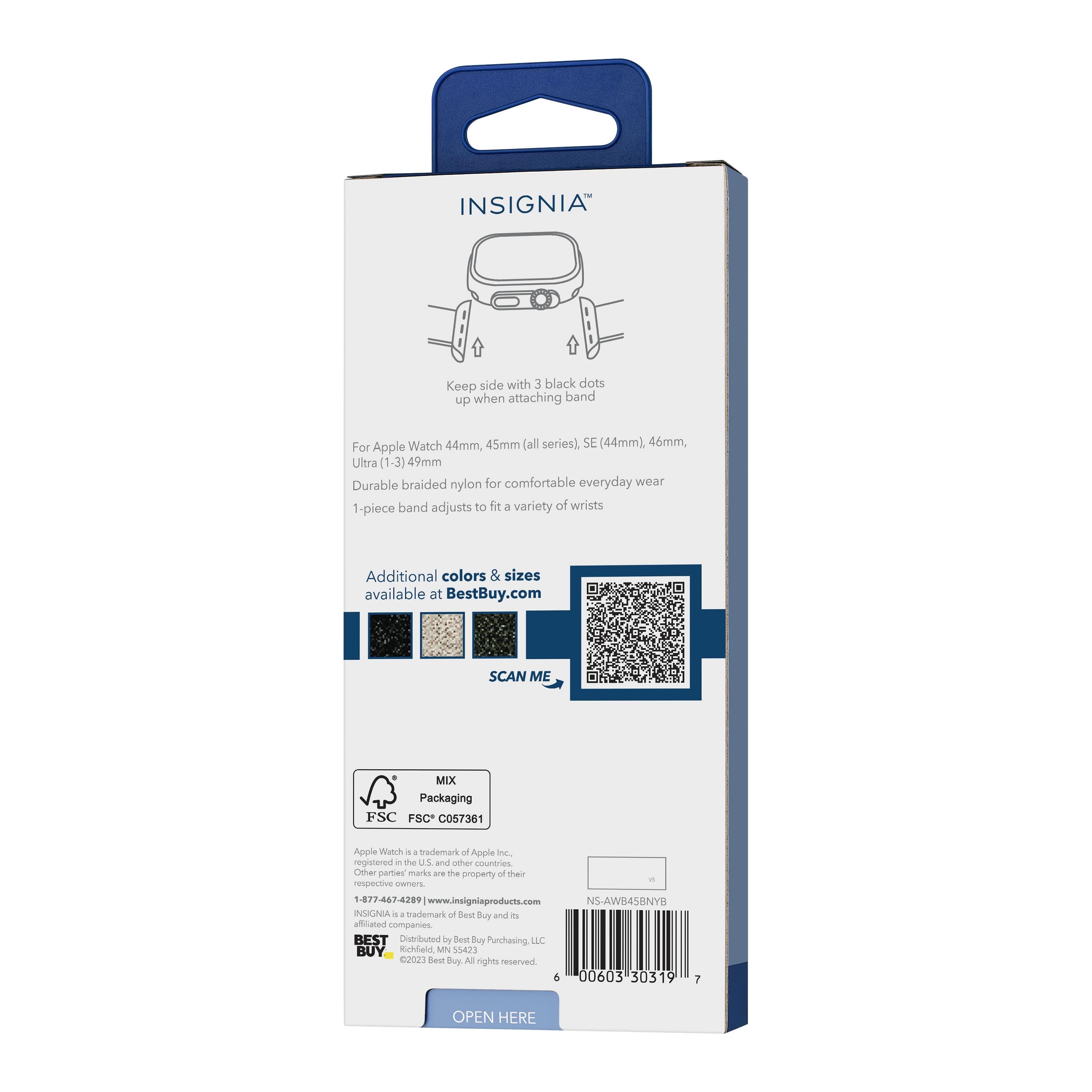 INSIGNIA™
Keep side with 3 black dots up when attaching band
For Apple Watch 44mm, 45mm (all series), SE (44mm), 46mm, Ultra (1-3) 49mm
Durable braided nylon for comfortable everyday wear
1-piece band adjusts to fit a variety of wrists
Additional colors & sizes available at BestBuy.com
SCAN ME
MIX Packaging
FSC C057361
Apple Watch is a trademark of Apple Inc., registered in the U.S. and other countries. Other parties' marks are the property of their respective owners.
1-877-462-7289 | www.insigniaproducts.com
INSIGNIA is a trademark of Best Buy and its affiliated companies
Distributed by Best Buy Purchasing, LLC
Richardson, MN 55385
©2023 Best Buy. All rights reserved.
NS-AW845BNYP
00603 30319 7
OPEN HERE
