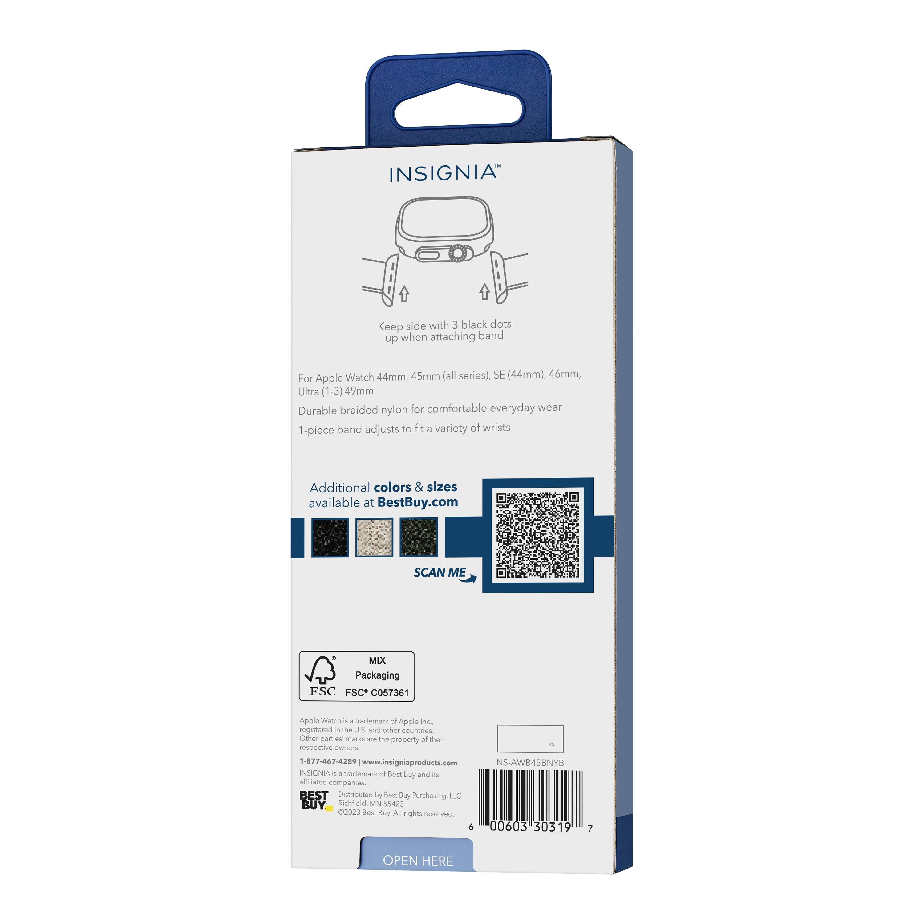 INSIGNIA™

Keep side with 3 black dots up when attaching band

For Apple Watch 44mm, 45mm (all series), SE (44mm), 46mm, Ultra (1-3) 49mm

Durable braided nylon for comfortable everyday wear

1-piece band adjusts to fit a variety of wrists

Additional colors & sizes available at BestBuy.com

SCAN ME

MIX Packaging
FSC C057361

Apple Watch is a trademark of Apple Inc., registered in the U.S. and other countries. Other parties' marks are the property of their respective owners.

1-877-462-7289 | www.insigniaproducts.com

INSIGNIA is a trademark of Best Buy and its affiliated companies

Distributed by Best Buy Purchasing, LLC
Richardson, MN 55385

©2023 Best Buy. All rights reserved.

NS-AW845BNYP

00603 30319 7

OPEN HERE