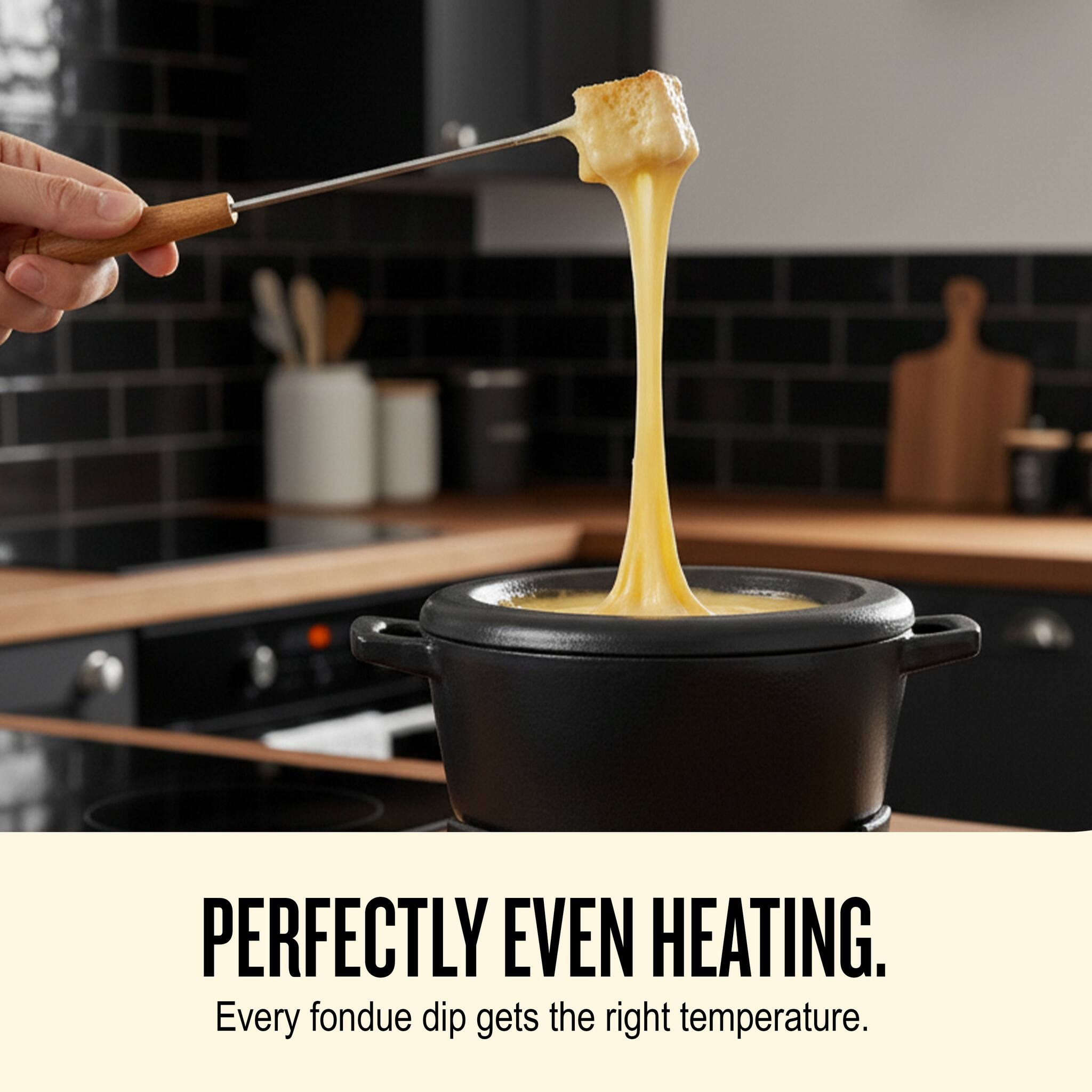 PERFECTLY EVEN HEATING.  
Every fondue dip gets the right temperature.