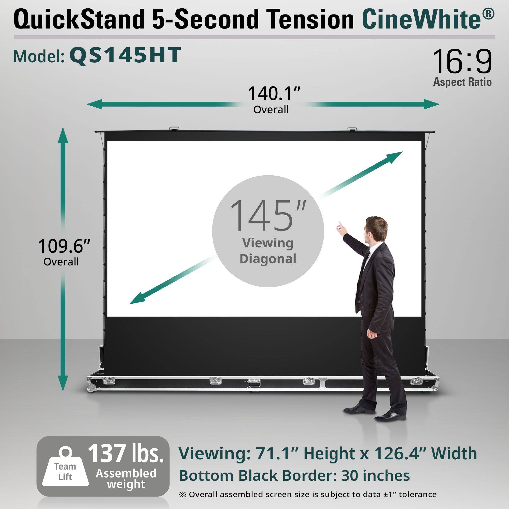 QuickStand 5-Second Tension CineWhite®  
Model: QS145HT  

16:9 Aspect Ratio  

140.1" Overall  
109.6" Overall  
145" Viewing Diagonal  

137 lbs. Assembled weight  

Viewing: 71.1" Height x 126.4" Width  
Bottom Black Border: 30 inches  

*Overall assembled screen size is subject to data ±1" tolerance  

Team Lift