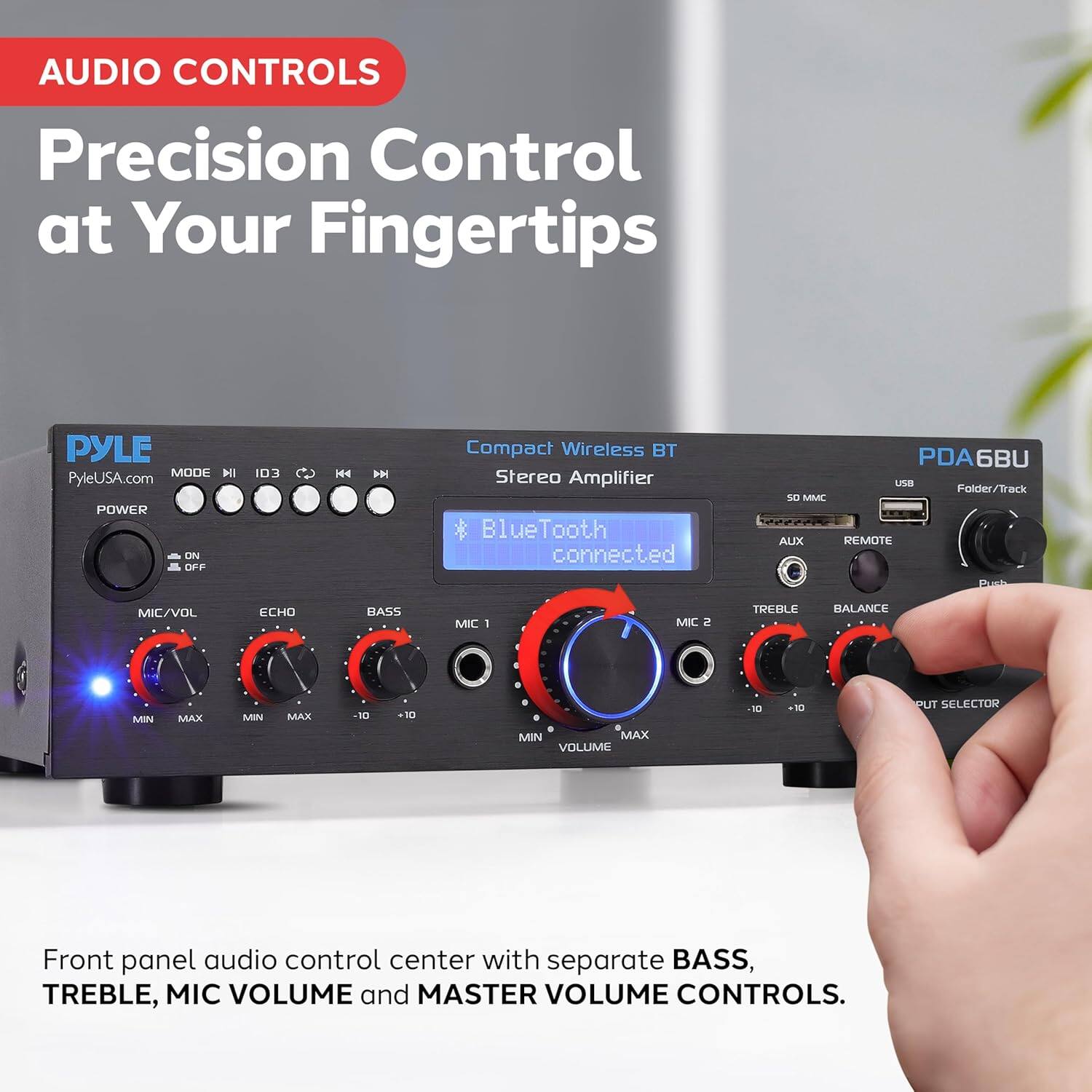 **AUDIO CONTROLS**

**Precision Control at Your Fingertips**

---

**PYLE**  
PyleUSA.com

**Compact Wireless BT Stereo Amplifier**  
PDA6BU

**Front panel audio control center with separate BASS, TREBLE, MIC VOLUME and MASTER VOLUME CONTROLS.**

---

**Bluetooth connected**

---

**POWER**  
ON/OFF

**MIC/VOL**  
MIN MAX

**ECHO**  
MIN MAX

**BASS**  
MIN MAX

**MIC 1**  
MIN

**MIC 2**  
MIN

**TREBLE**  
MIN MAX

**BALANCE**  
MIN MAX

**VOLUME**  
MIN MAX

**OUTPUT SELECTOR**

---

**USB**  
Folder/Track

**50 MMC**

**AUX**  
REMOTE

---

**MODE**  
I II III IV

**I3**  
0

**H4**  
IH

---

**Front panel audio control center with separate BASS, TREBLE, MIC VOLUME and MASTER VOLUME CONTROLS.**