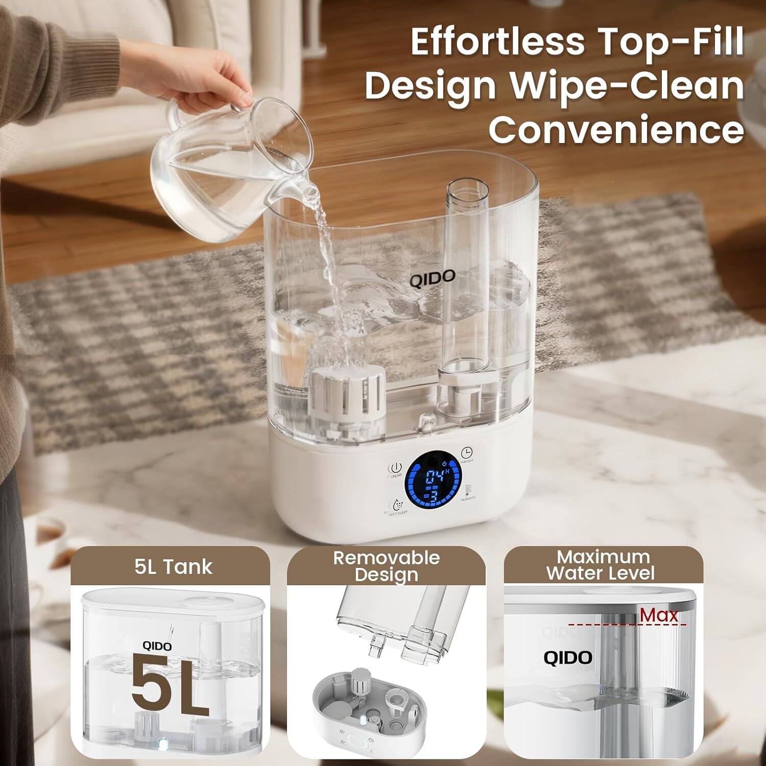 Effortless Top-Fill Design Wipe-Clean Convenience  
QIDO 5L Tank  
Removable Design  
Maximum Water Level