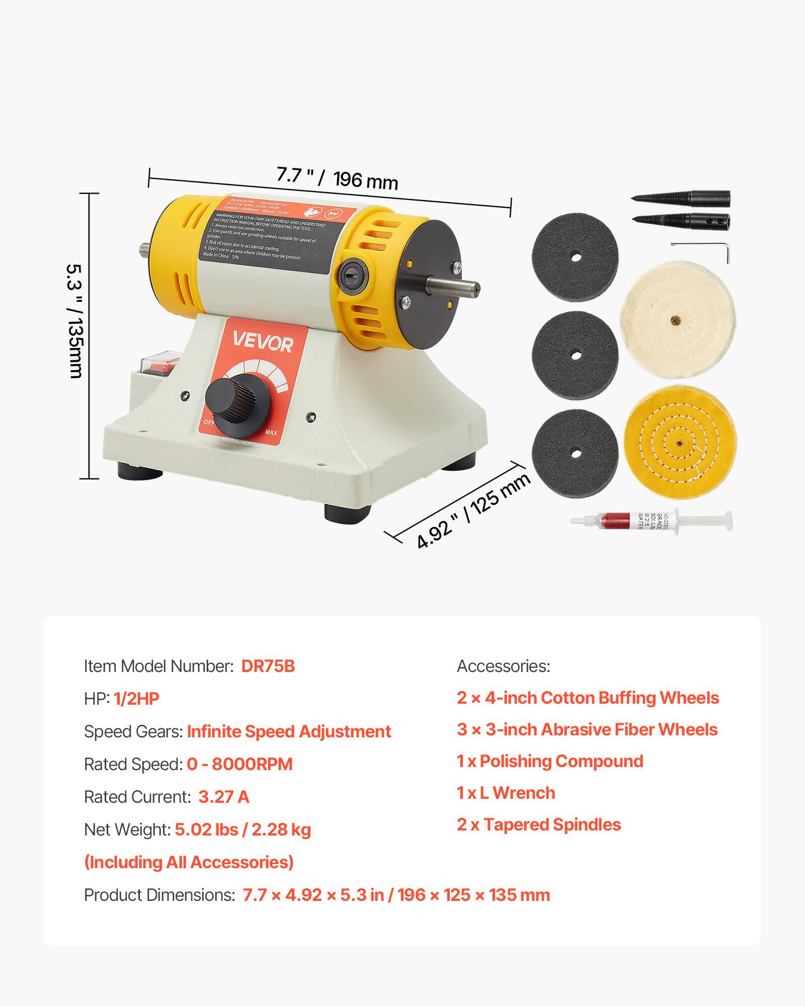 7.7" / 196 mm  
5.3" / 135 mm  
4.92" / 125 mm  

Item Model Number: DR75B  

Accessories:  
- 2 x 4-inch Cotton Buffing Wheels  
- 3 x 3-inch Abrasive Fiber Wheels  
- 1 x Polishing Compound  
- 1 x L Wrench  
- 2 x Tapered Spindles  

HP: 1/2HP  
Speed Gears: Infinite Speed Adjustment  
Rated Speed: 0 - 8000RPM  
Rated Current: 3.27 A  
Net Weight: 5.02 lbs / 2.28 kg (Including All Accessories)  
Product Dimensions: 7.7 x 4.92 x 5.3 in / 196 x 125 x 135 mm