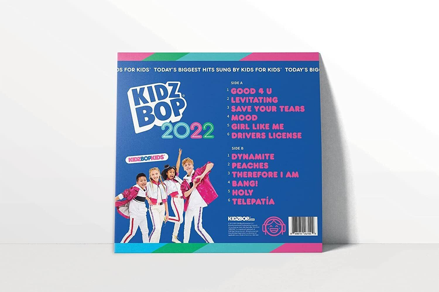 KIDZ BOP 2022

Today's Biggest Hits Sung by Kids for Kids

SIDE A
1. GOOD 4 U
2. LEVITATING
3. SAVE YOUR TEARS
4. MOOD
5. GIRL LIKE ME
6. DRIVERS LICENSE

SIDE B
1. DYNAMITE
2. PEACHES
3. THEREFORE I AM
4. BANG!
5. HOLY
6. TELEPATÍA

KIDZBOPKIDS

KIDZBOP.com