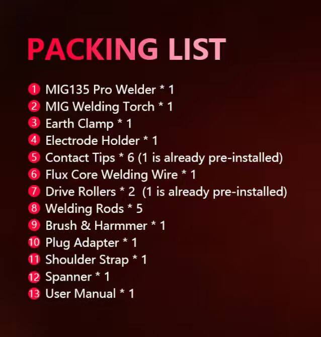 PACKING LIST
1 MIG135 Pro Welder * 1
2 MIG Welding Torch * 1
3 Earth Clamp * 1
4 Electrode Holder * 1
5 Contact Tips * 6 (1 is already pre-installed)
6 Flux Core Welding Wire * 1
7 Drive Rollers * 2 (1 is already pre-installed)
8 Welding Rods * 5
9 Brush & Hammer * 1
10 Plug Adapter * 1
11 Shoulder Strap * 1
12 Spanner * 1
13 User Manual * 1
