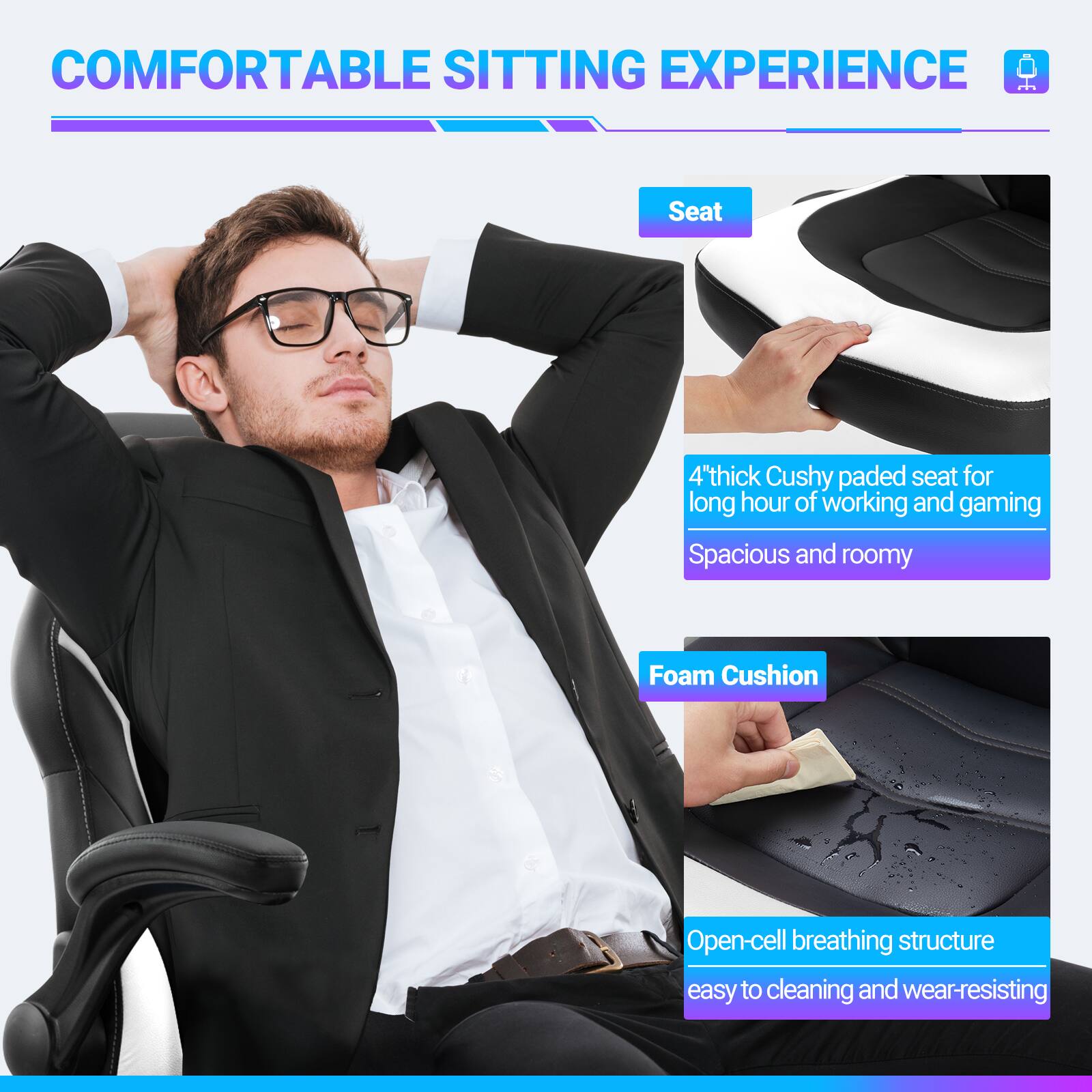 COMFORTABLE SITTING EXPERIENCE

Seat
4" thick Cushy padded seat for long hours of working and gaming
Spacious and roomy

Foam Cushion
Open-cell breathing structure
easy to cleaning and wear-resisting