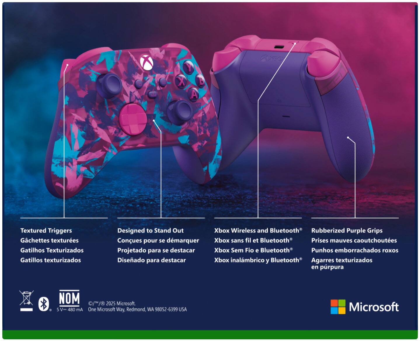 - Textured Triggers  
  Gachettes texturées  
  Gatillos texturizados  
  Gatillos texturizados  

- Designed to Stand Out  
  Conques pour se démarquer  
  Projetado para se destacar  
  Diseñado para destacar  

- Xbox Wireless and Bluetooth®  
  Xbox sans fil et Bluetooth®  
  Xbox Sem Fio e Bluetooth®  
  Xbox inalámbrico y Bluetooth®  

- Rubberized Purple Grips  
  Prises mauves caoutchoutées  
  Punhos emborrachados roxos  
  Agarres texturizados en púrpura  

- NOM  
  5 V- 480 mA  

- © 1/1/2025 Microsoft.  
  One Microsoft Way, Redmond, WA 98052-6399 USA  

- Microsoft