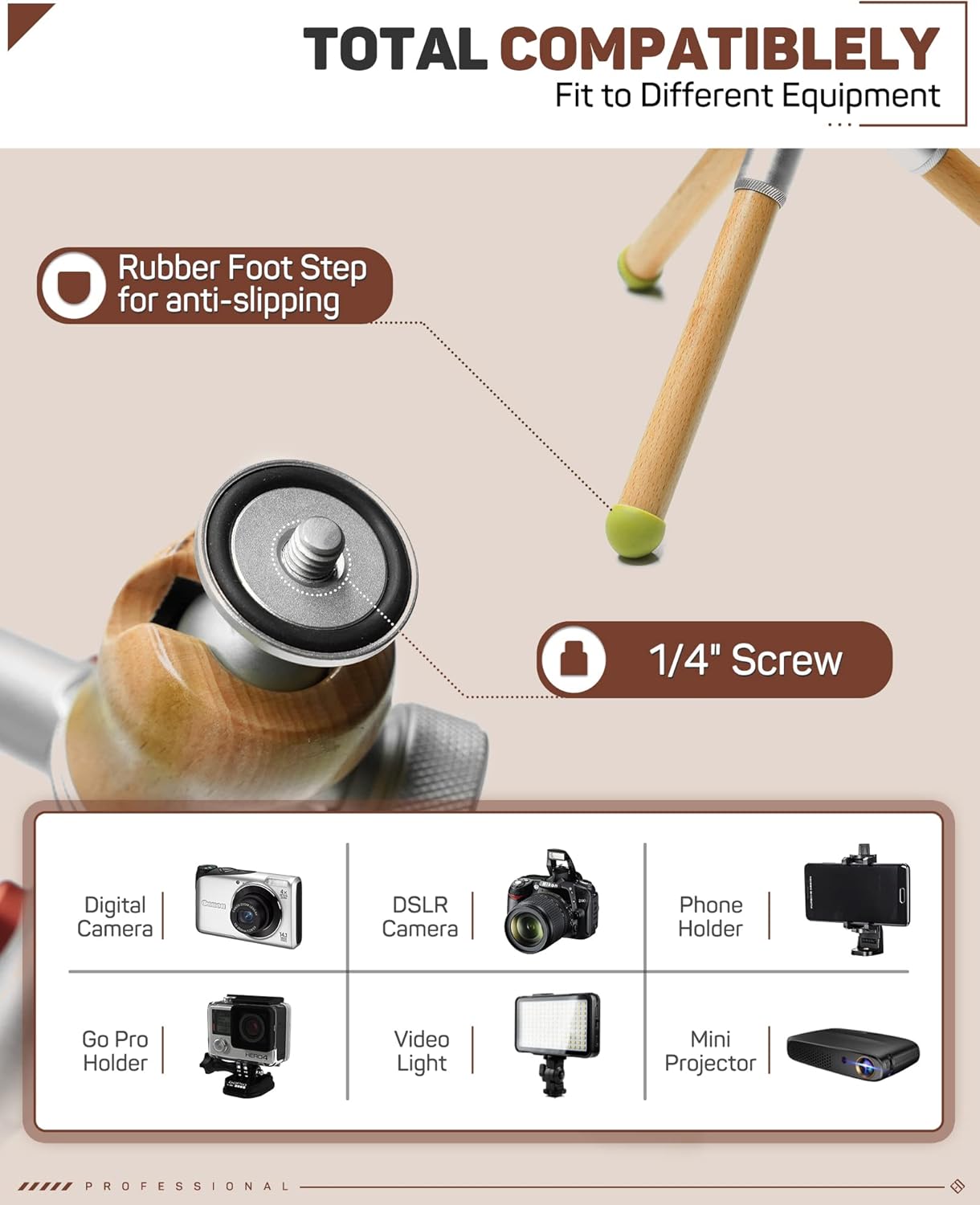 TOTAL COMPATIBLY  
Fit to Different Equipment

- Rubber Foot Step for anti-slipping
- 1/4" Screw

Digital Camera  
DSLR Camera  
Phone Holder  
Go Pro Holder  
Video Light  
Mini Projector

PROFESSIONAL