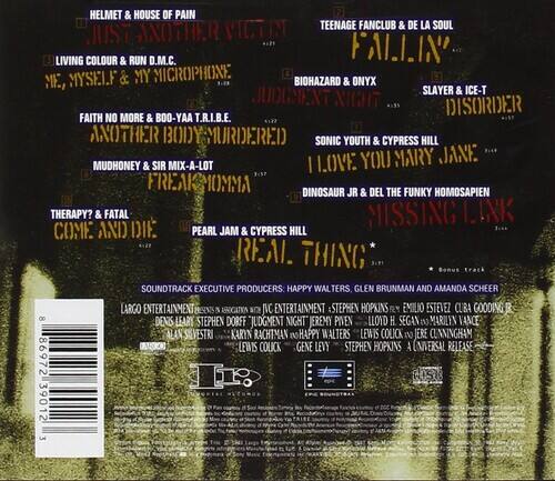 Sure, here is the corrected and grouped text:

---

**Tracklist:**

- HELMET & HOUSE OF PAIN
- JUST ANOTHER VICTIM
- TEENAGE FANCLUB & DE LA SOUL
- FALLIN'
- LIVING COLOUR & RUN D.M.C.
- MYSELF & MY MICROPHONE
- BIOHAZARD & ONYX
- SLAYER & ICE-T
- JUDGMENT NIGHT
- DISORDER
- FAITH NO MORE & BOO-YAA T.R.I.B.E.
- ANOTHER BODY MURDERED
- SONIC YOUTH & CYPRESS HILL
- LOVE YOU MARY JANE
- MUDHONEY & SIR MIX-A-LOT
- I FREAK
- THERAPY? & FATAL
- COME AND DIE
- PEARL JAM & CYPRESS HILL
- REAL THING

**Soundtrack Executive Producers:**
- HAPPY WALTERS
- GLEN BRUNMAN
- AMANDA SCHEER

**LARGO ENTERTAINMENT:**
- STEPHEN HOPKINS
- EMILIO ESTEVEZ
- CLIB
