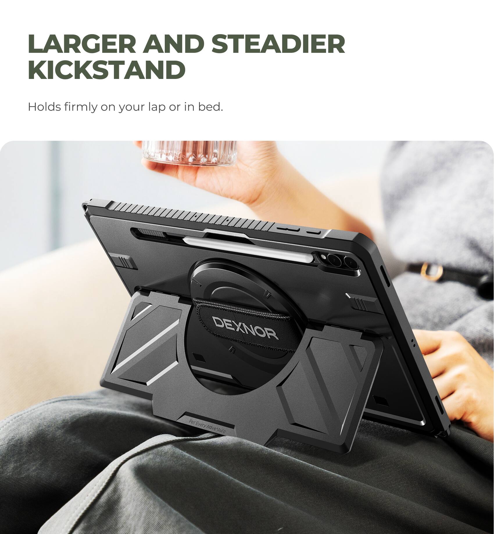 LARGER AND STEADIER KICKSTAND  
Holds firmly on your lap or in bed.  

DEXNOR  
For Every Adventure