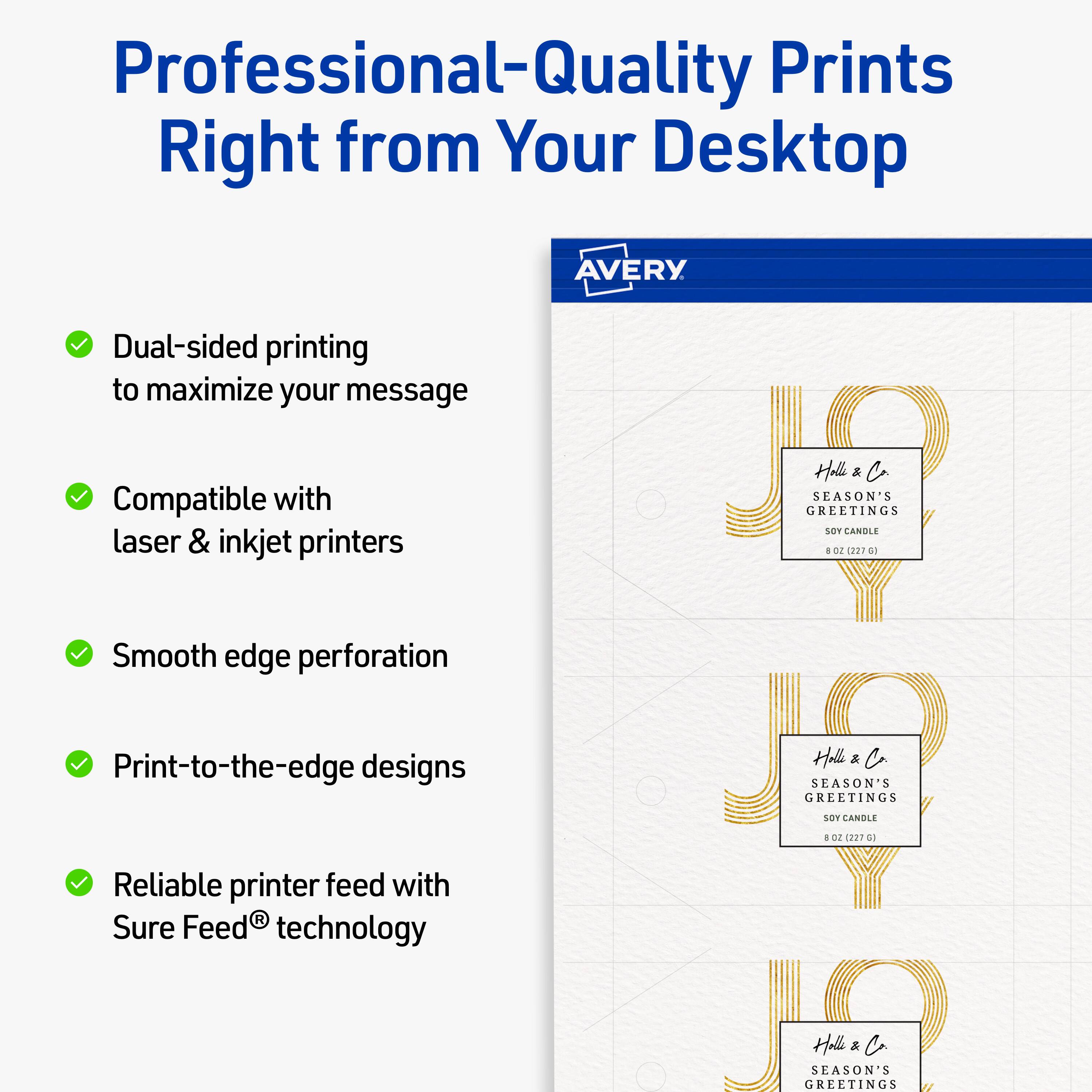 Professional-Quality Prints Right from Your Desktop  
AVERY  
Dual-sided printing to maximize your message  
Compatible with laser & inkjet printers  
Smooth edge perforation  
Print-to-the-edge designs  
Reliable printer feed with Sure Feed® technology  

GREETINGS  
SEASON'S  
Helle & Co  
SOY CANDLE  
8 OZ. (227 G)