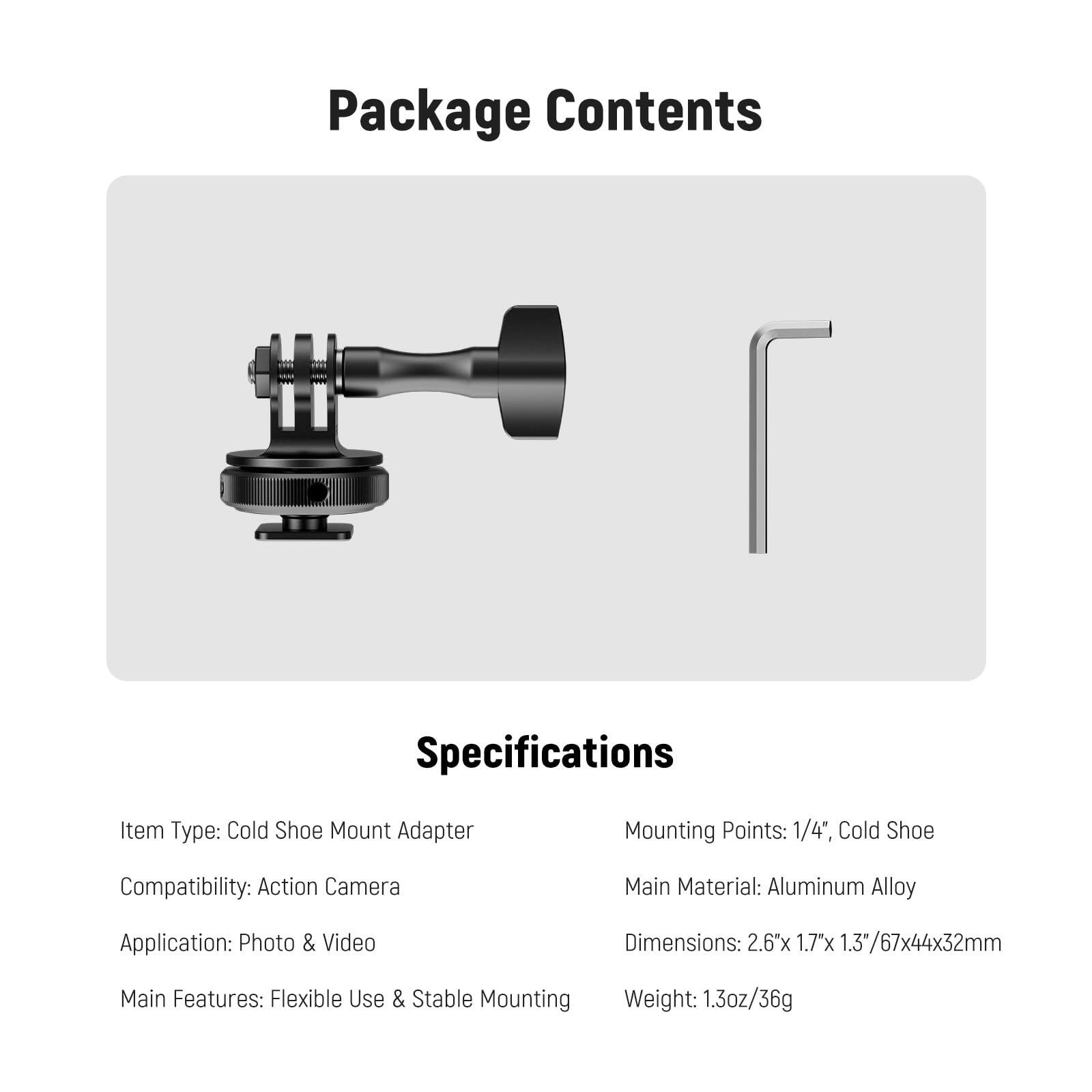 Package Contents

Specifications

Item Type: Cold Shoe Mount Adapter  
Mounting Points: 1/4", Cold Shoe  
Compatibility: Action Camera  
Main Material: Aluminum Alloy  
Application: Photo & Video  
Dimensions: 2.6" x 1.7" x 1.3" / 67x44x32mm  
Main Features: Flexible Use & Stable Mounting  
Weight: 1.3oz / 36g