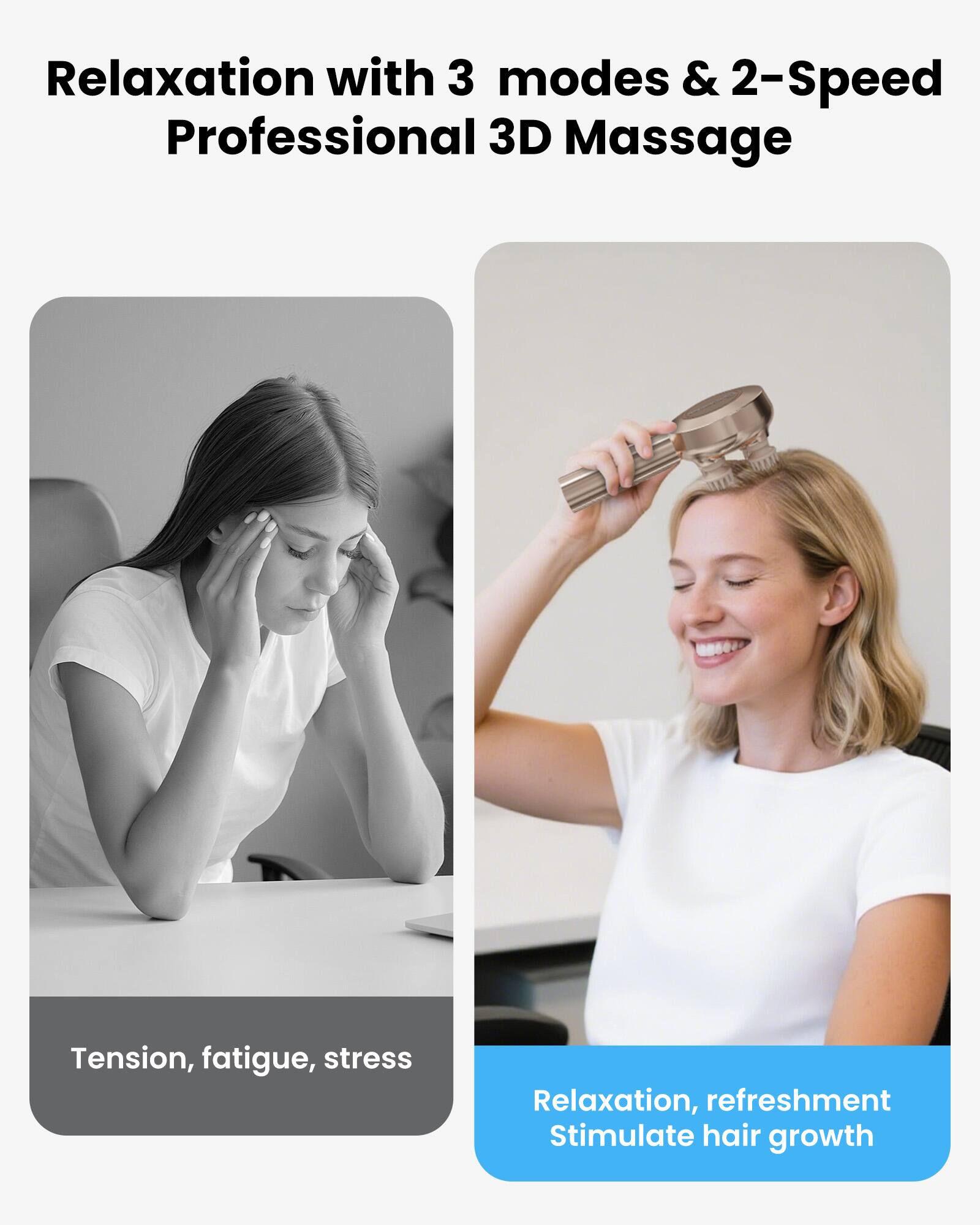 Relaxation with 3 modes & 2-Speed Professional 3D Massage

Tension, fatigue, stress

Relaxation, refreshment Stimulate hair growth