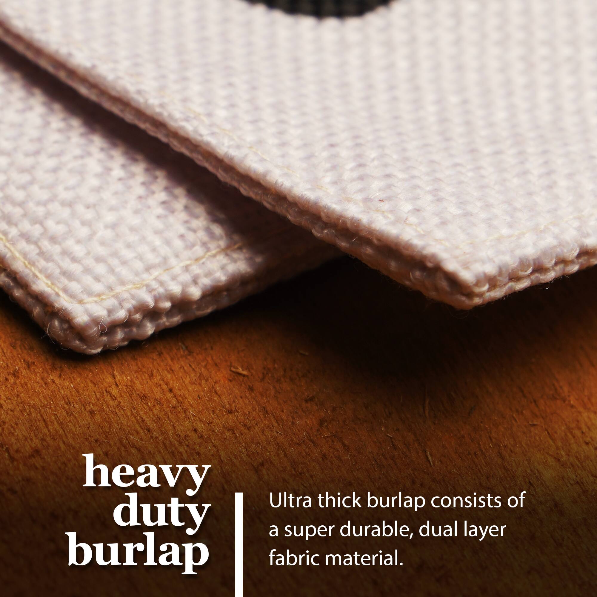 Heavy duty burlap  
Ultra thick burlap consists of a super durable, dual layer fabric material.