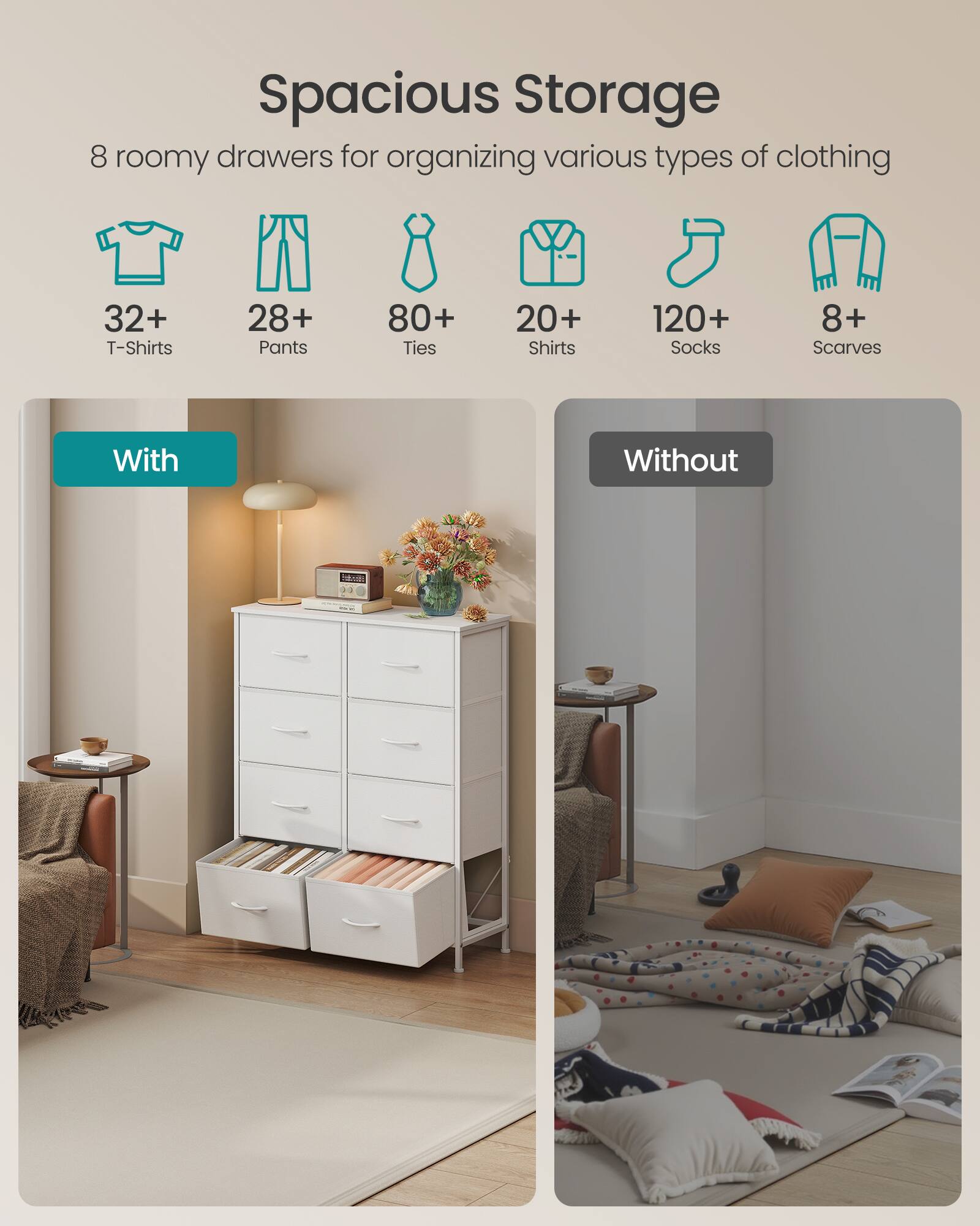Spacious Storage

8 roomy drawers for organizing various types of clothing

32+ T-Shirts  
28+ Pants  
80+ Ties  
20+ Shirts  
120+ Socks  
8+ Scarves

With  
Without