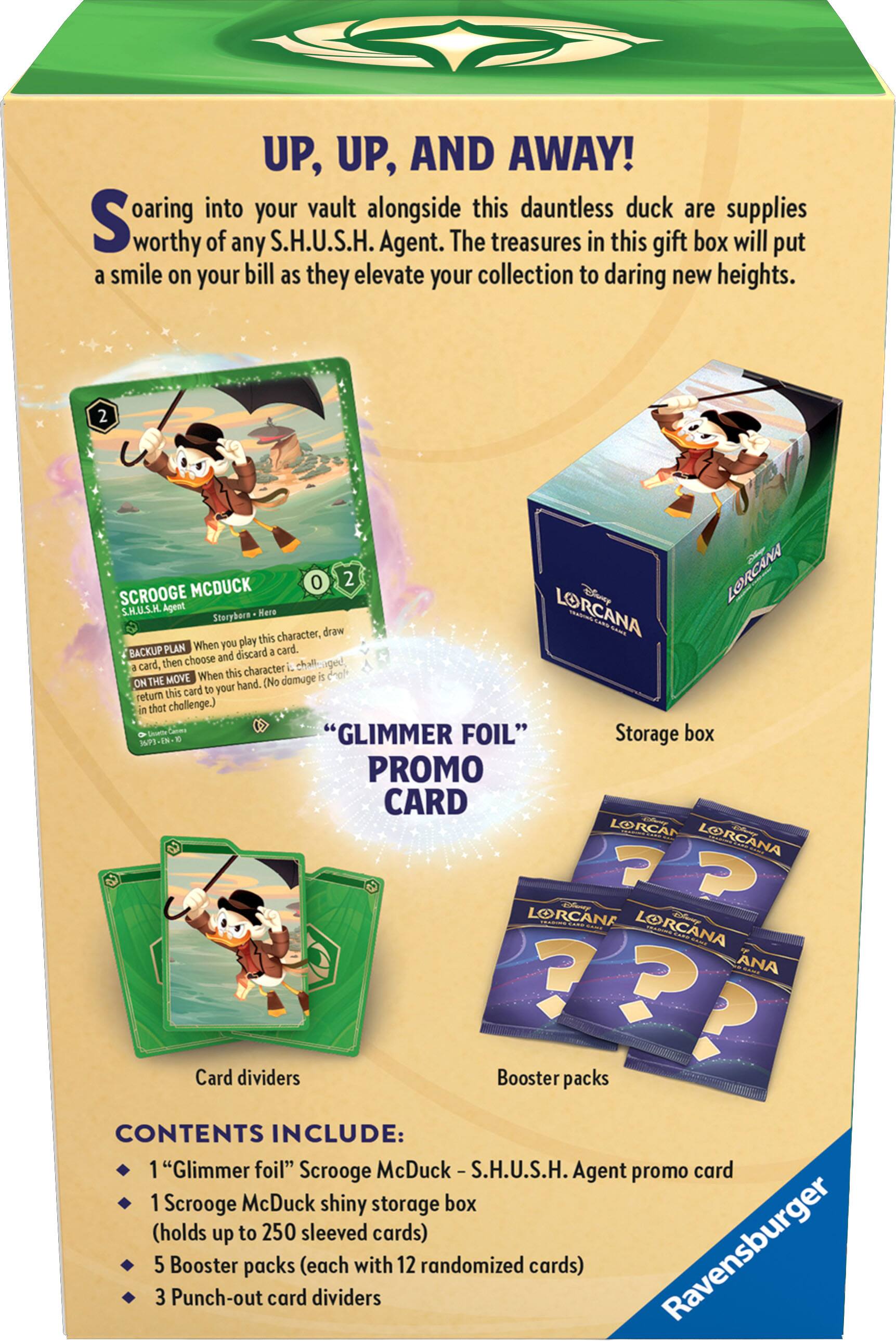 UP, UP, AND AWAY!  
Soaring into your vault alongside this dauntless duck are supplies worthy of any S.H.U.S.H. Agent. The treasures in this gift box will put a smile on your bill as they elevate your collection to daring new heights.  

**SCROOGE MCDUCK**  
0 2  
S.H.U.S.H. Agent  
Storyborn Hero  
- **BACKUP PLAN** When you play this character, draw a card, then choose and discard a card.  
- **ON THE MOVE** When this is on the hand, return this card to your hand. (No damage this challenge.)  

**"GLIMMER FOIL" PROMO CARD**  
Storage box  

**CONTENTS INCLUDE:**  
- 1 "Glimmer foil" Scrooge McDuck - S.H.U.S.H. Agent promo card  
- 1 Scrooge McDuck shiny storage box (holds up to 250 sleeved cards)  
- 5 Booster packs (each with 12 randomized cards)  
- 3 Punch-out card dividers  

Card dividers  
Booster packs  

Ravensburger