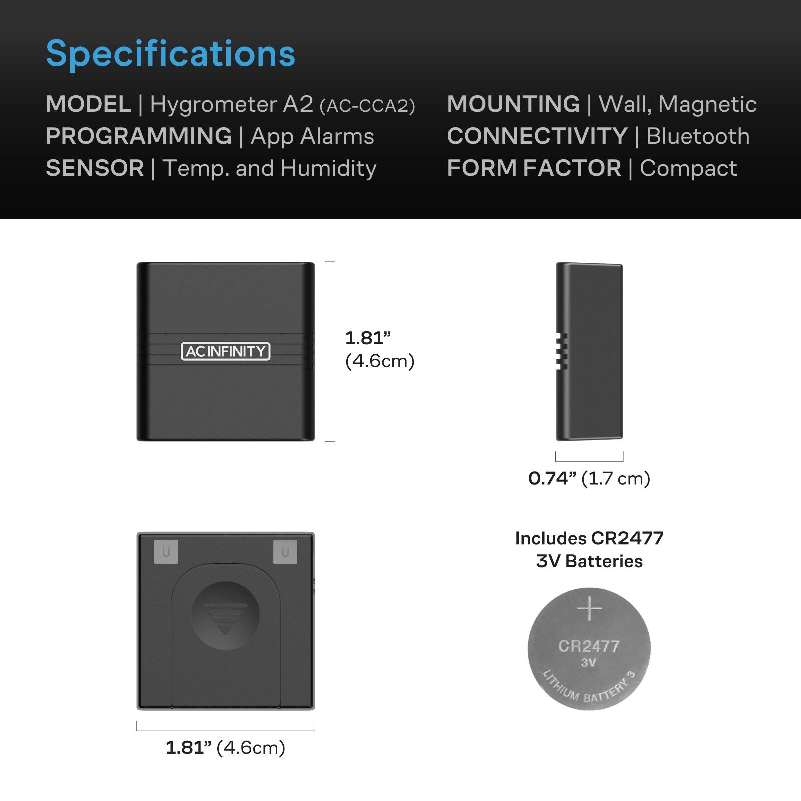 Specifications  
MODEL | Hygrometer A2 (AC-CCA2)  
MOUNTING | Wall, Magnetic  
PROGRAMMING | App Alarms  
CONNECTIVITY | Bluetooth  
SENSOR | Temp. and Humidity  
FORM FACTOR | Compact  

ACINFINITY  
1.81" (4.6cm)  
0.74" (1.7 cm)  
Includes CR2477 3V Batteries  
1.81" (4.6cm)  
+ CR2477 3V 3 LITHIUM BATTERY