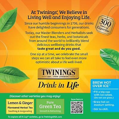 At Twinings, We Believe in Living Well and Enjoying Life. Since our humble beginnings in 1706, our drinks have delighted consumers for 300 years of generations. Today, our Master Blenders and Herbalists seek out the finest teas, herbs, and botanicals from around the world to brilliantly blend delicious wellbeing drinks that taste great and do you good. One sip at a time, we celebrate the small steps we can all take to feel even more optimistic about a life well-lived.

TWININGS EST. 1706 LONDON

Drink in Life

Discover other varieties you may enjoy!
Lemon & Ginger Pure Flavoured Herbal Tea
Green Tea
Soothing & Invigorating
Smooth & Refreshing

BREW HOT OVER ICE
- Fill a big cup with ice cubes. (Do not use glass.)
- Brew hot on medium setting.
- Stir to chill.

To explore all K-Cup varieties, go to TwiningsUSA.com