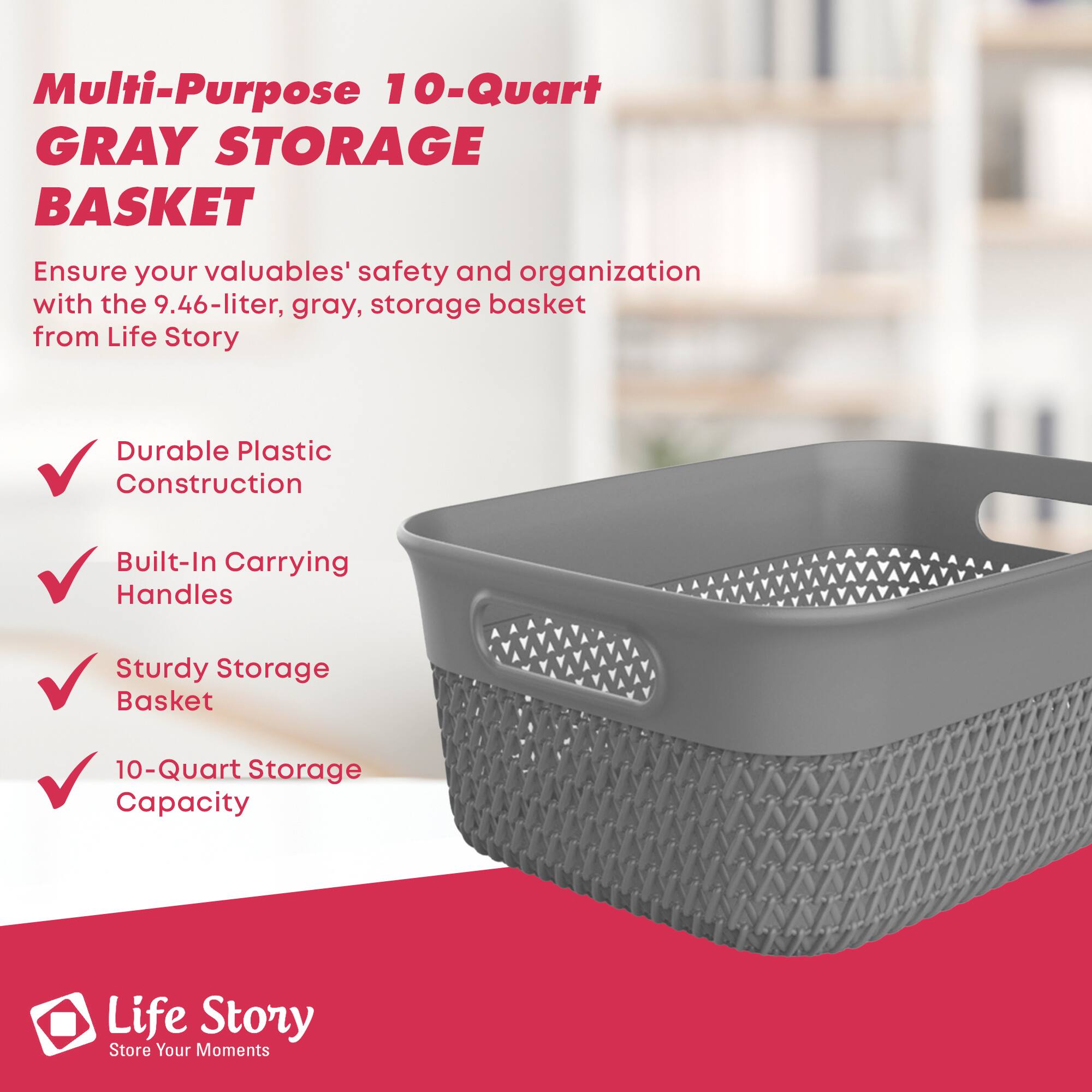 Multi-Purpose 10-Quart GRAY STORAGE BASKET

Ensure your valuables' safety and organization with the 9.46-liter, gray, storage basket from Life Story

- Durable Plastic Construction
- Built-In Carrying Handles
- Sturdy Storage Basket
- 10-Quart Storage Capacity

Life Story  
Store Your Moments