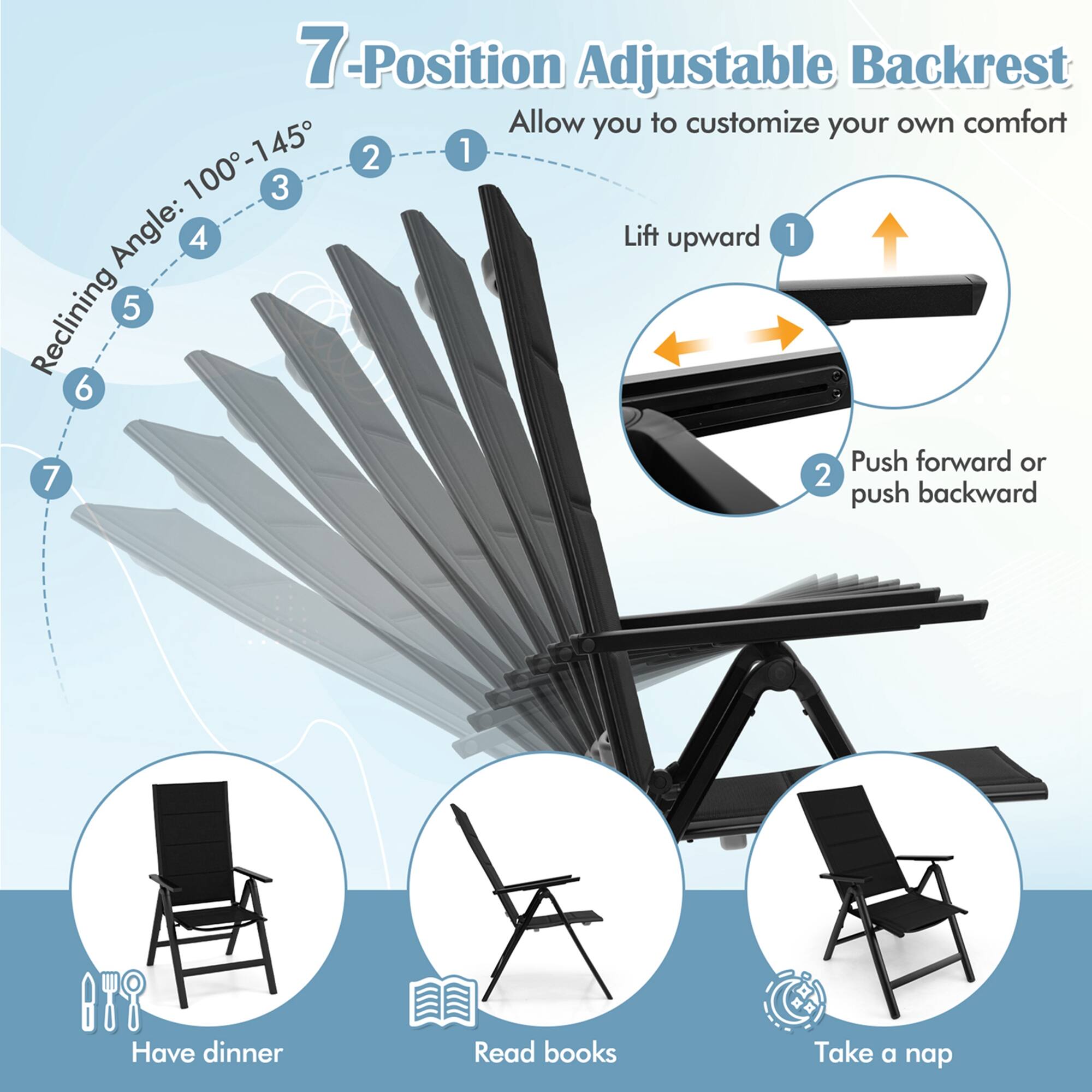 7-Position Adjustable Backrest: Allow you to customize your own comfort 100-145 2 1 3 Angle: 4 Lift upward 1 Reclining 5 6 Push forward or 7 2 push backward Have dinner Read books Take a nap