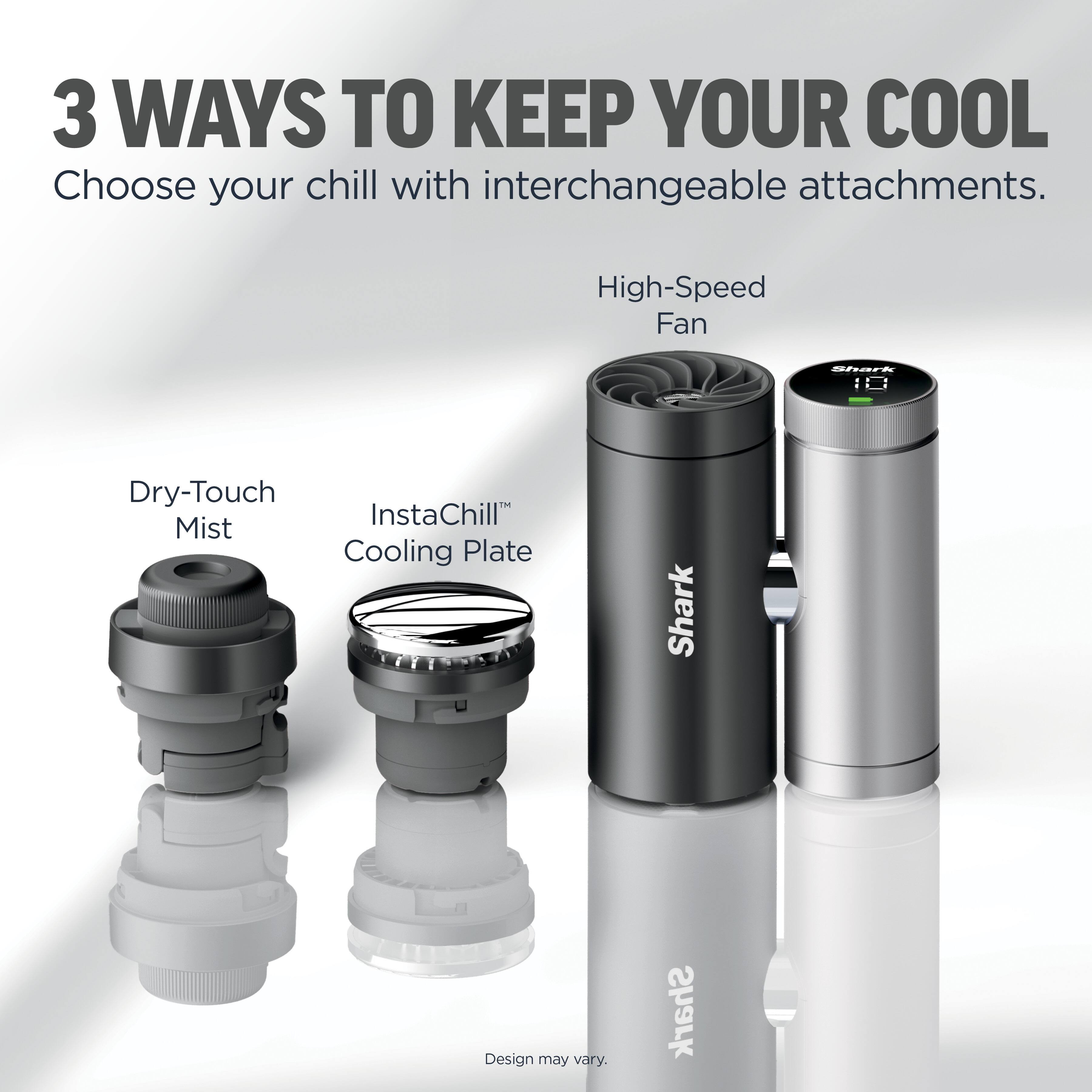 3 WAYS TO KEEP YOUR COOL  
Choose your chill with interchangeable attachments.  

High-Speed Fan  
Dry-Touch Mist  
InstaChill™ Cooling Plate  

Shark  
Design may vary.