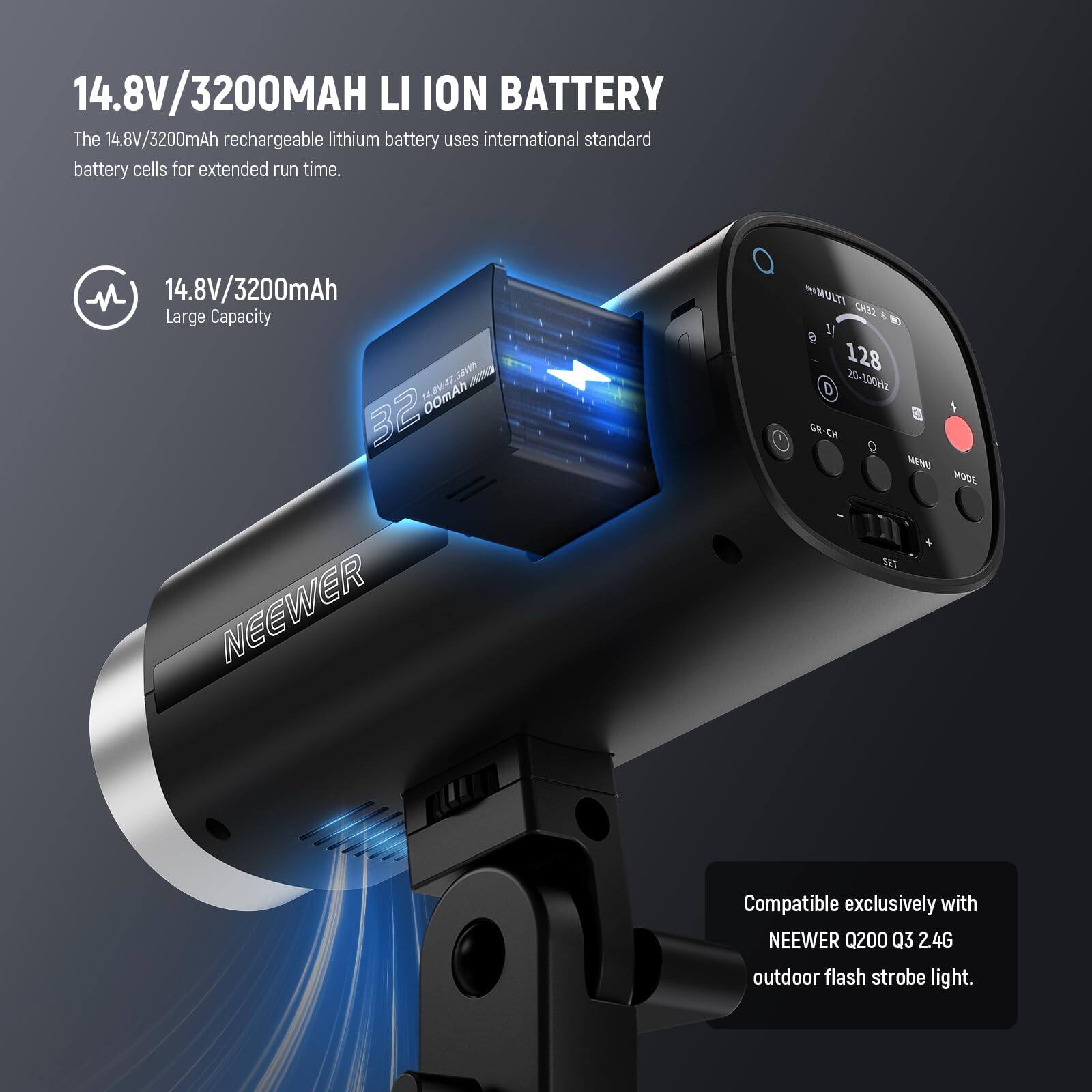 14.8V/3200mAh Li-Ion Battery

The 14.8V/3200mAh rechargeable lithium battery uses international standard battery cells for extended run time.

14.8V/3200mAh Large Capacity

Compatible exclusively with NEEWER Q200 Q3 2.4G outdoor flash strobe light.