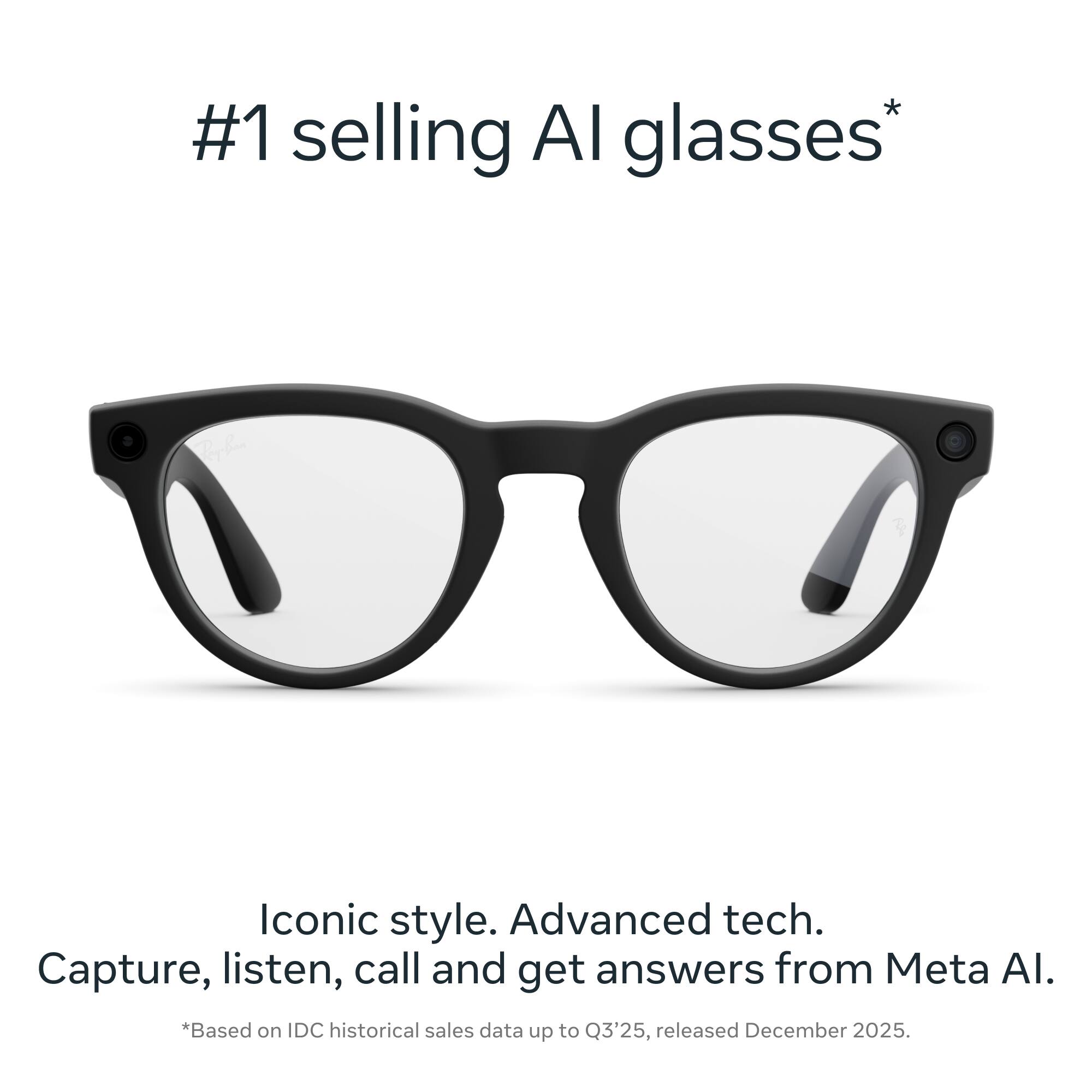 #1 selling AI glasses*

Iconic style. Advanced tech. Capture, listen, call and get answers from Meta AI.

*Based on IDC historical sales data up to Q3'25, released December 2025.