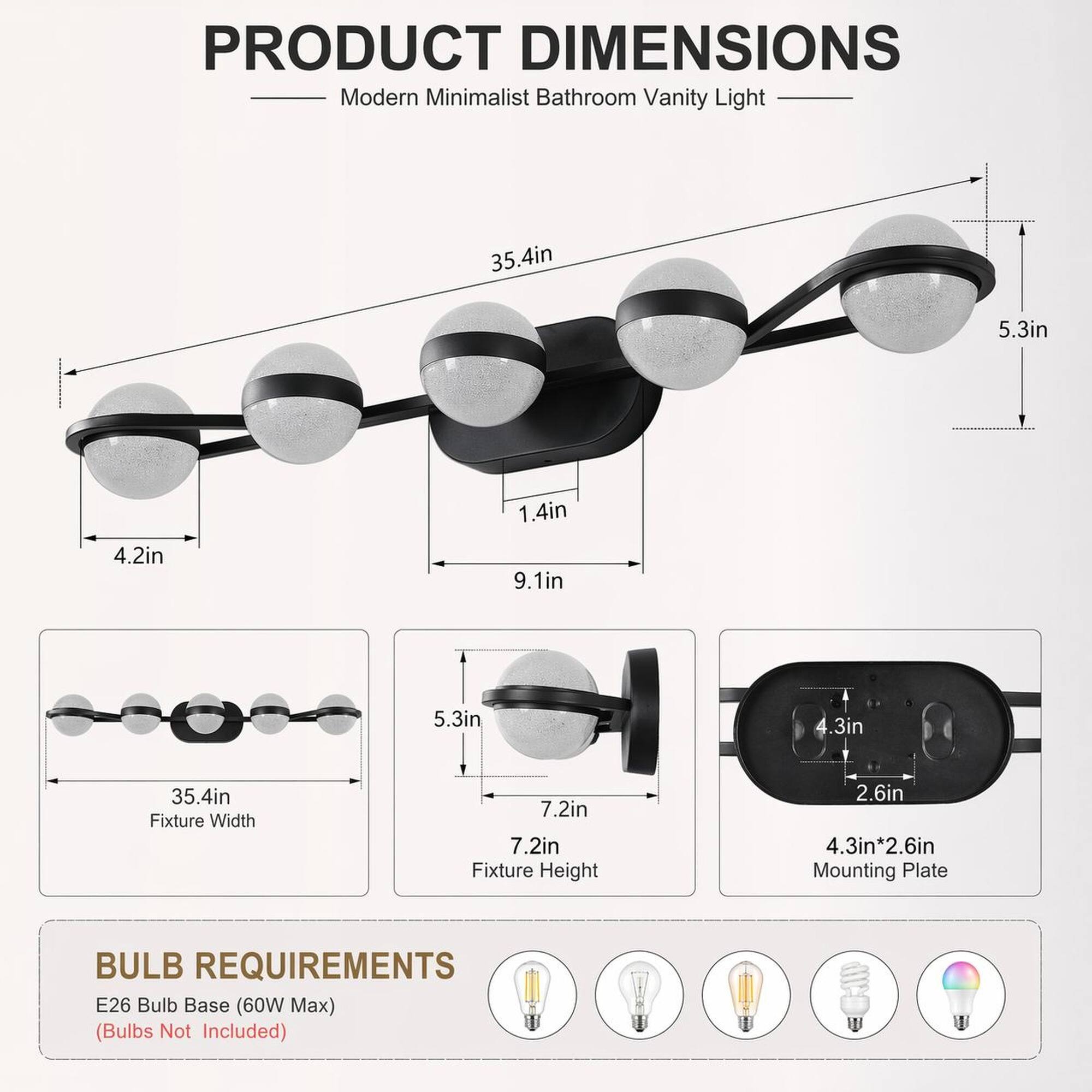 PRODUCT DIMENSIONS  
Modern Minimalist Bathroom Vanity Light  
35.4in  
5.3in  
4.2in  
1.4in  
9.1in  
5.3in  
4.3in  
35.4in  
Fixture Width  
7.2in  
7.2in  
Fixture Height  
4.3in*2.6in  
Mounting Plate  

BULB REQUIREMENTS  
E26 Bulb Base (60W Max)  
(Bulbs Not Included)