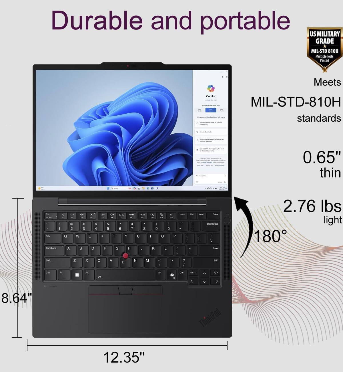 Durable and portable US MILITARY GRADE MIL-STD 810H Multiple Tests Passed Meets Copilot MIL-STD-810H standards 0.65" thin 2.76 lbs light 180° 8.64" ThinPad 12.35"