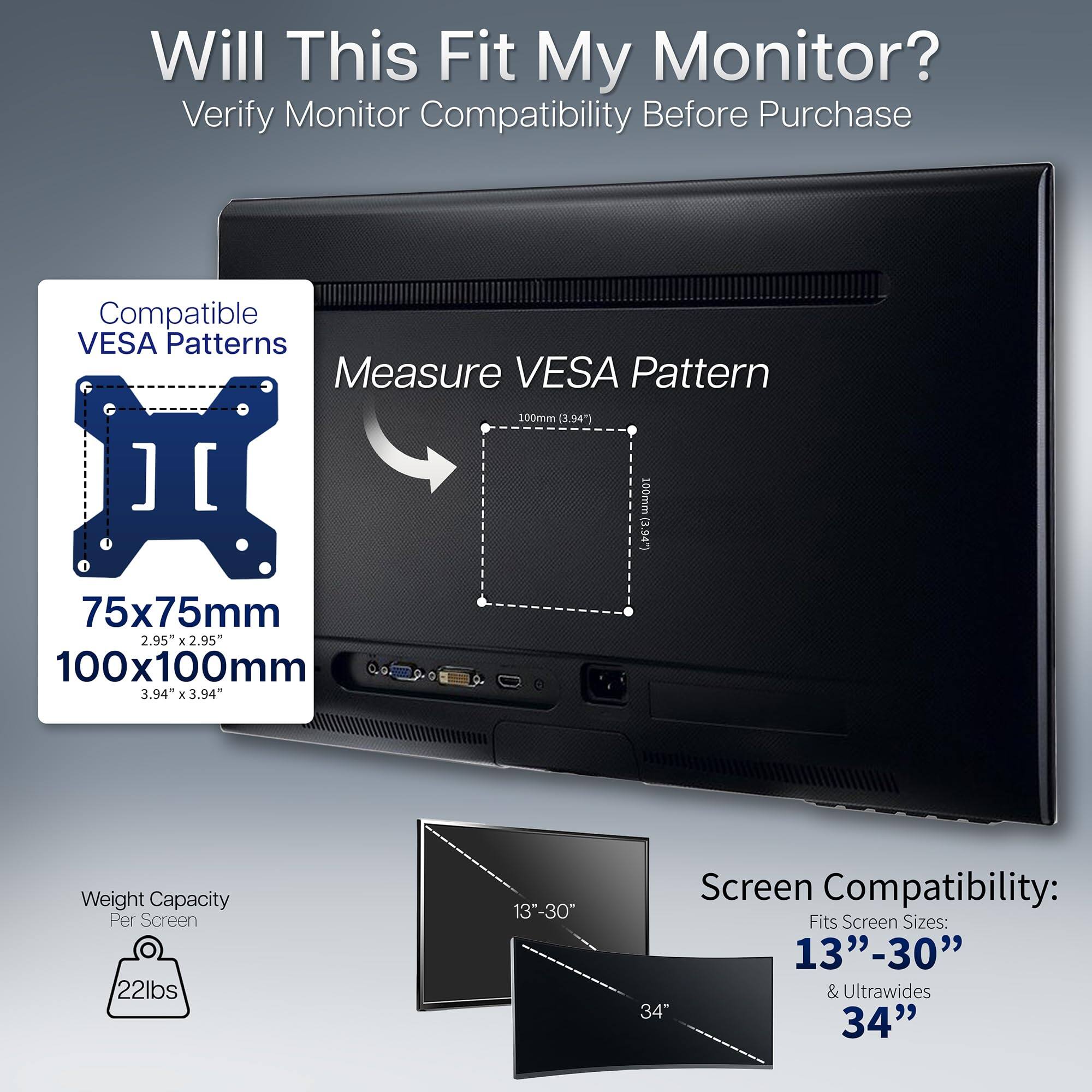Will This Fit My Monitor?  
Verify Monitor Compatibility Before Purchase  

Compatible VESA Patterns  
75x75mm (2.95" x 2.95")  
100x100mm (3.94" x 3.94")  

Measure VESA Pattern  
100mm (3.94")  

Weight Capacity Per Screen  
22lbs  

Screen Compatibility:  
Fits Screen Sizes:  
13"-30" & Ultrawides  
34"