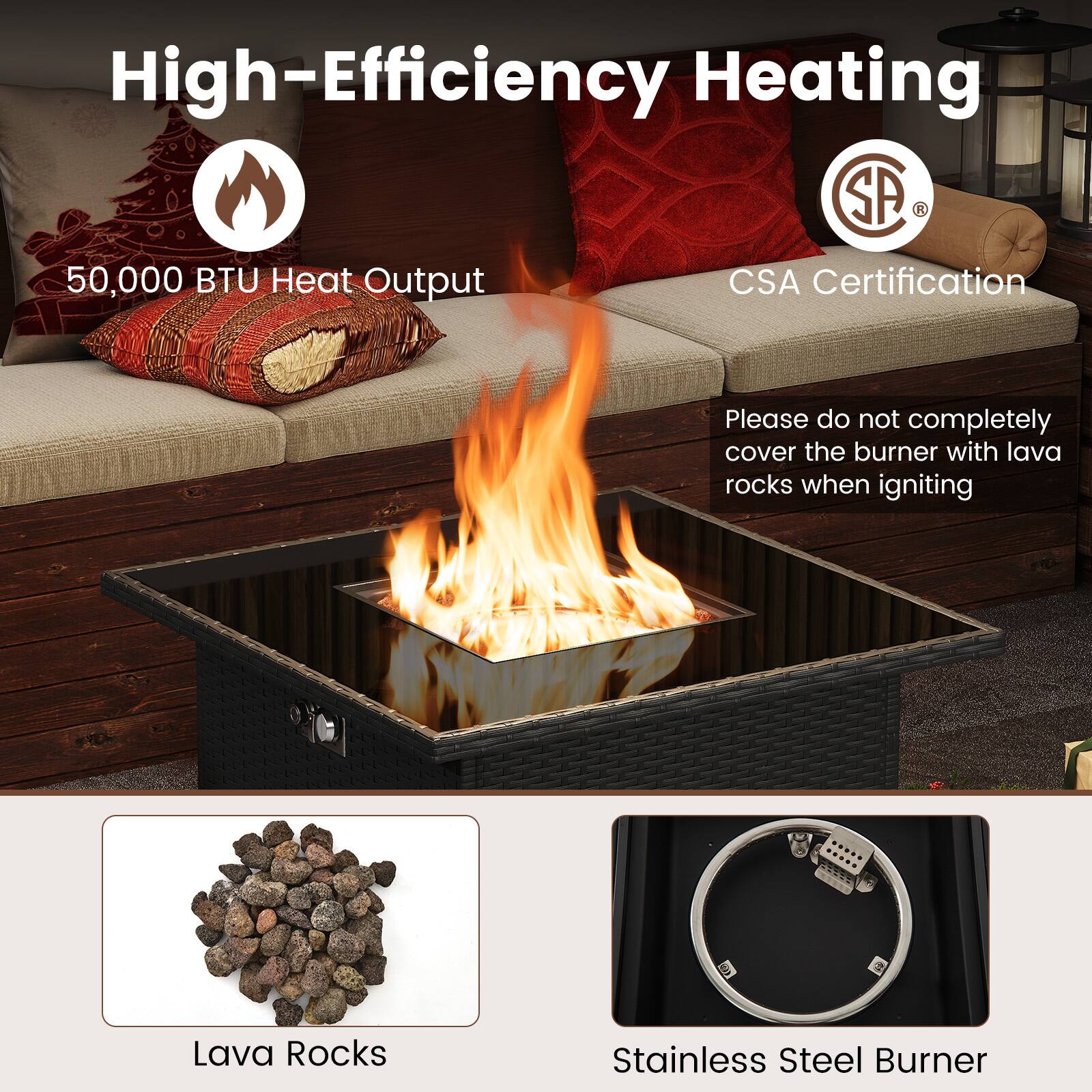 High-Efficiency Heating

50,000 BTU Heat Output

CSA Certification

Please do not completely cover the burner with lava rocks when igniting

Lava Rocks

Stainless Steel Burner
