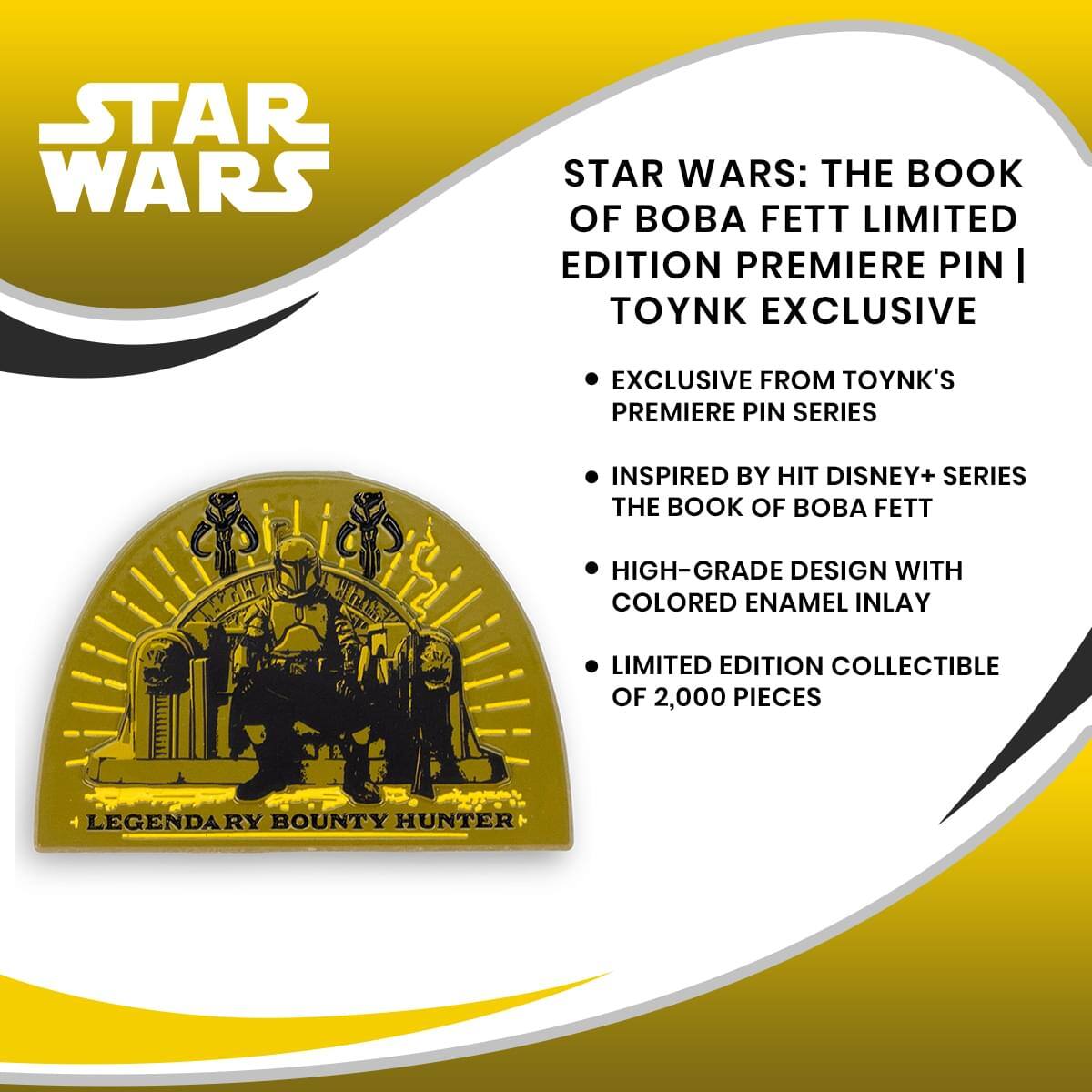 STAR WARS: THE BOOK OF BOBA FETT LIMITED EDITION PREMIERE PIN | TOYNK EXCLUSIVE

- EXCLUSIVE FROM TOYNK'S PREMIERE PIN SERIES
- INSPIRED BY HIT DISNEY+ SERIES THE BOOK OF BOBA FETT
- HIGH-GRADE DESIGN WITH COLORED ENAMEL INLAY
- LIMITED EDITION COLLECTIBLE OF 2,000 PIECES

LEGENDARY BOUNTY HUNTER