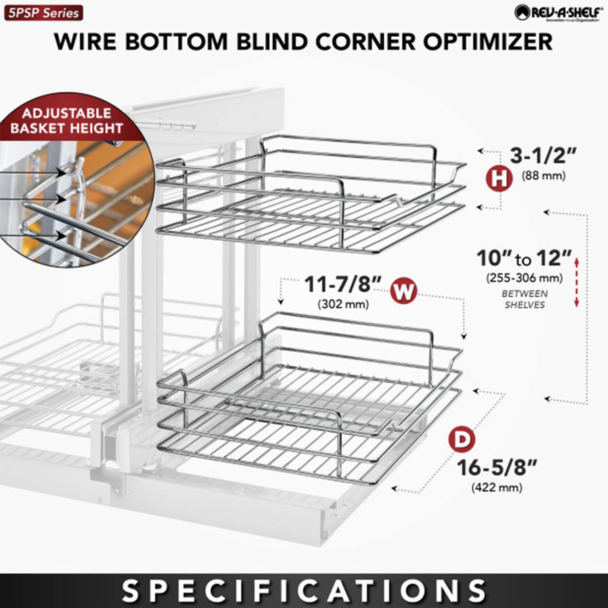 5PSP Series  
WIRE BOTTOM BLIND CORNER OPTIMIZER  

ADJUSTABLE BASKET HEIGHT  

- H: 3-1/2" (88 mm)  
- W: 11-7/8" (302 mm)  
- D: 16-5/8" (422 mm)  
- 10" to 12" (255-306 mm) BETWEEN SHELVES  

SPECIFICATIONS