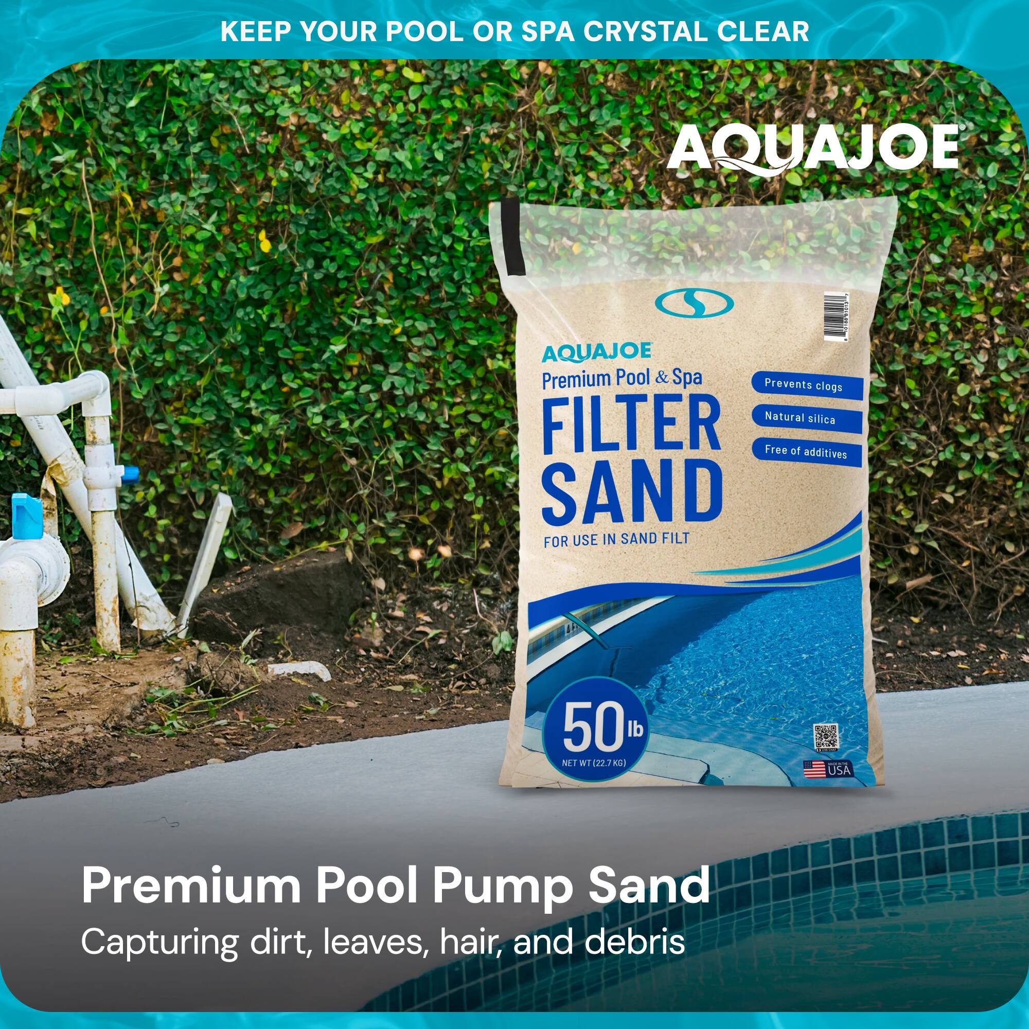 KEEP YOUR POOL OR SPA CRYSTAL CLEAR

AQUAJOE

AQUAJOE Premium Pool & Spa FILTER SAND

FOR USE IN SAND FILT

Prevents clogs
Natural silica
Free of additives

50 lb
NET WT 22.7 KG

Premium Pool Pump Sand
Capturing dirt, leaves, hair, and debris