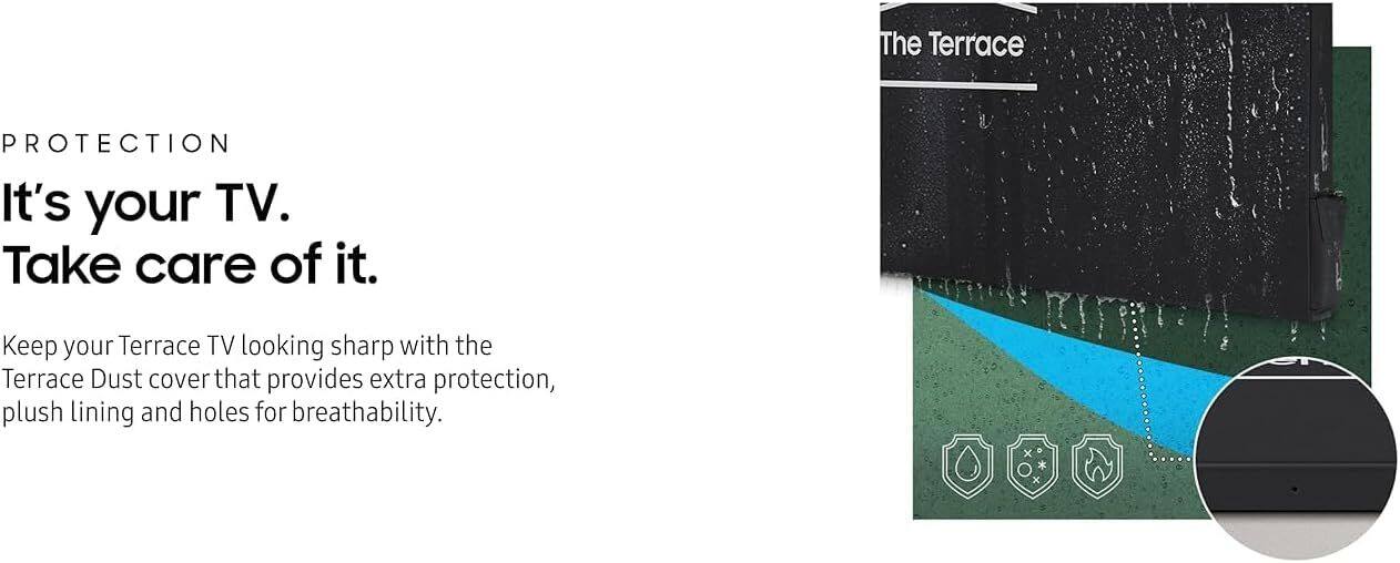 **PROTECTION**

It's your TV.  
Take care of it.

Keep your Terrace TV looking sharp with the Terrace Dust cover that provides extra protection, plush lining and holes for breathability.