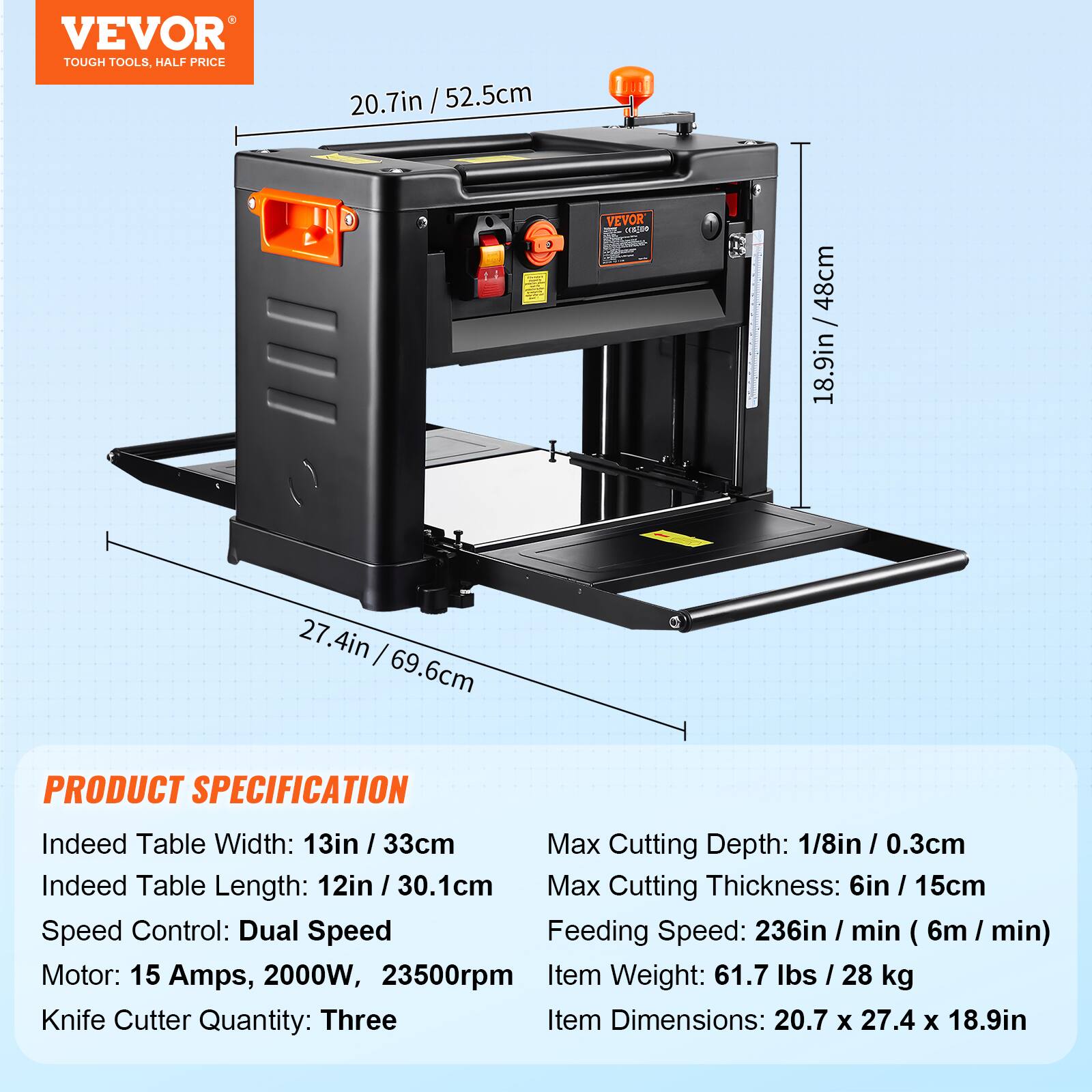 VEVOR TOUGH TOOLS, HALF PRICE

20.7in / 52.5cm

VEVOR CRESSO

WWW.COM 48cm

27.4in 69.6cm

PRODUCT SPECIFICATION

Indeed Table Width: 13in 33cm
Max Cutting Depth: 1/8in / 0.3cm
Indeed Table Length: 12in 30.1cm
Max Cutting Thickness: 6in / 15cm
Speed Control: Dual Speed
Feeding Speed: 236in / min (6m / min)
Motor: 15 Amps, 2000W, 23500rpm
Item Weight: 61.7 lbs / 28 kg
Knife Cutter Quantity: Three
Item Dimensions: 20.7 X 27.4 X 18.9in