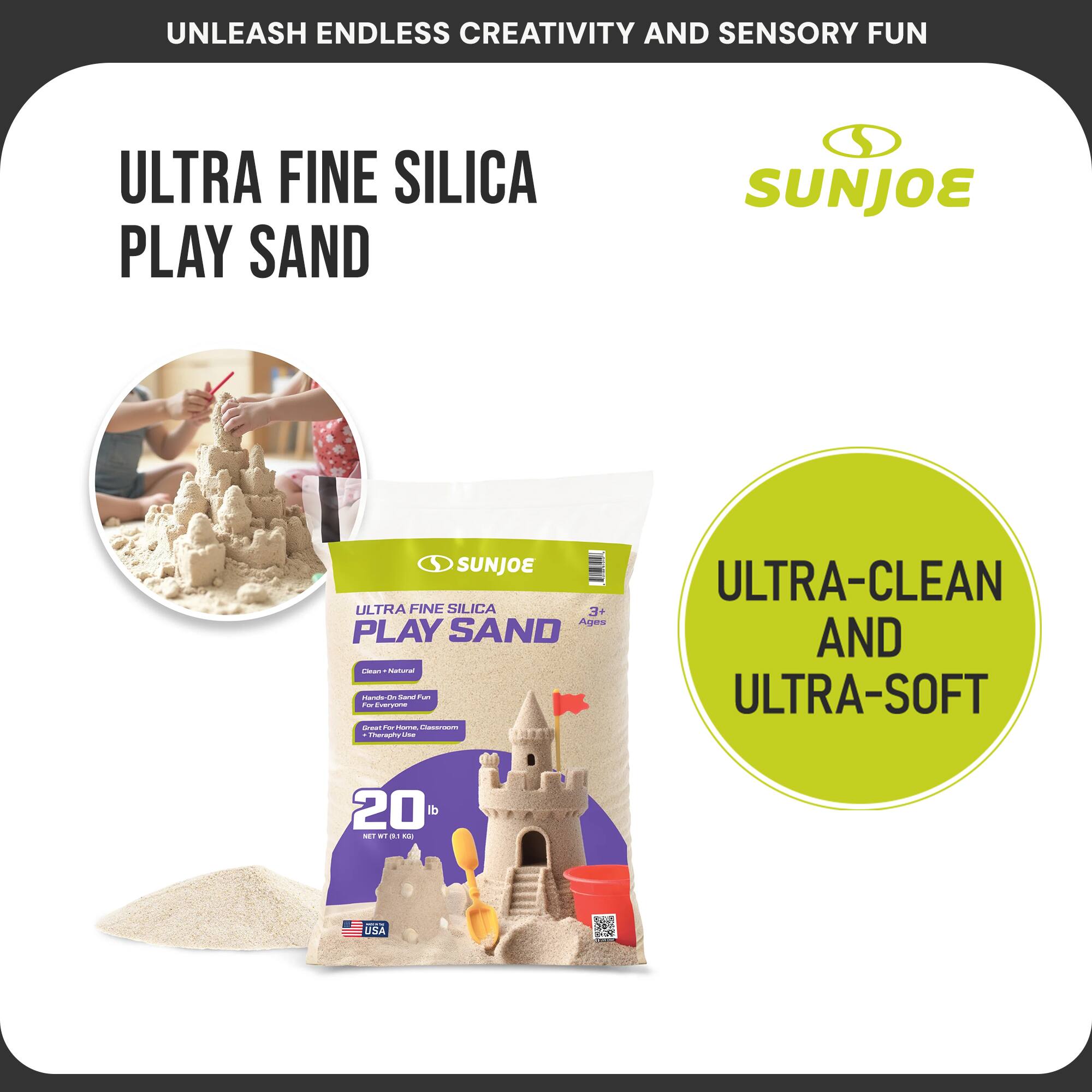 UNLEASH ENDLESS CREATIVITY AND SENSORY FUN

ULTRA FINE SILICA PLAY SAND

SUNJOE

ULTRA-CLEAN AND ULTRA-SOFT

3+ Ages

20 lb

NET WT 9.04 kg

USA

Clean - Natural
Healthy - Safe Fun
For Everyone
Great for Homes, Classrooms & Therapy Settings