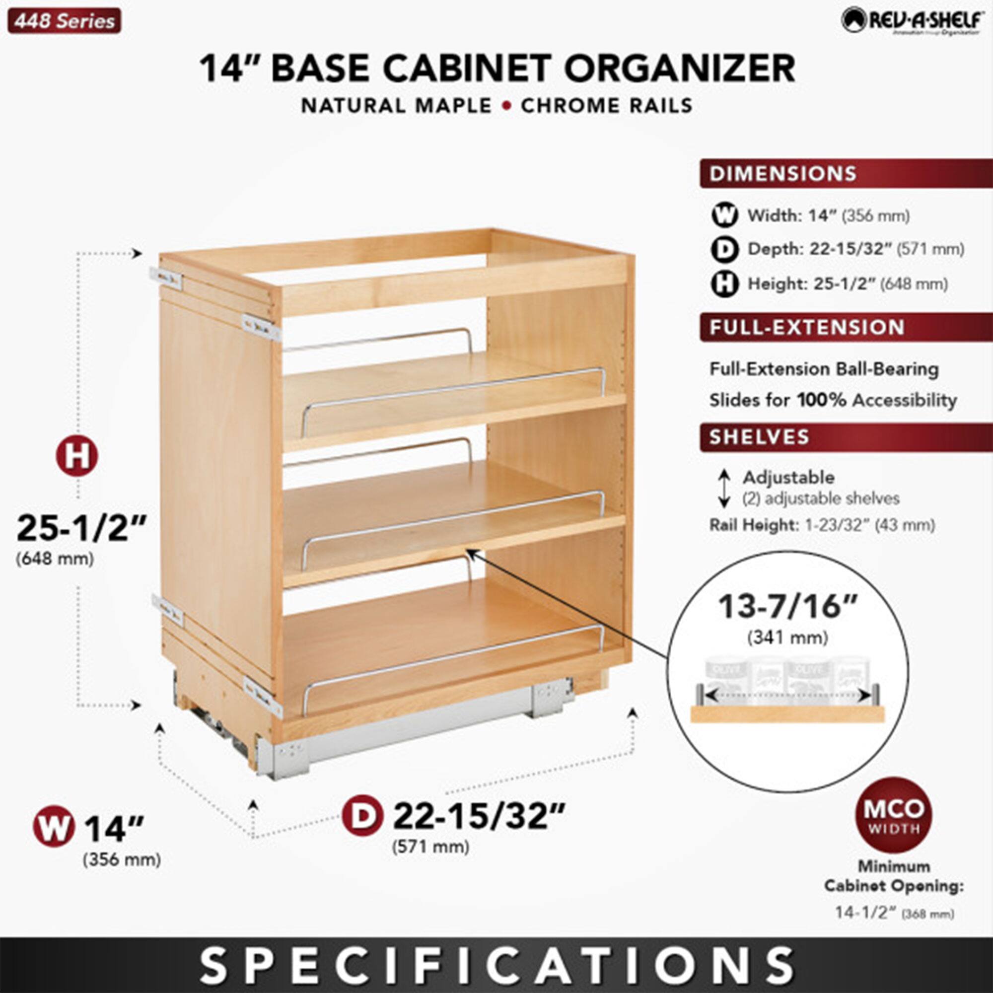 448 Series  
14" BASE CABINET ORGANIZER  
NATURAL MAPLE • CHROME RAILS  

DIMENSIONS  
- Width: 14" (356 mm)  
- Depth: 22-15/32" (571 mm)  
- Height: 25-1/2" (648 mm)  

FULL-EXTENSION  
- Full-Extension Ball-Bearing Slides for 100% Accessibility  

SHELVES  
- Adjustable (2) adjustable shelves  
- Rail Height: 1-23/32" (43 mm)  

MCO WIDTH  
- Minimum Cabinet Opening: 14-1/2" (368 mm)  

SPECIFICATIONS