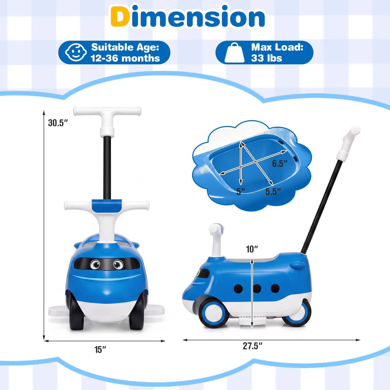 Dimension  
Suitable Age: 12-36 months  
Max Load: 33 lbs  

30.5"  
6.5"  
5"  
5.5"  
10"  
15"  
27.5"