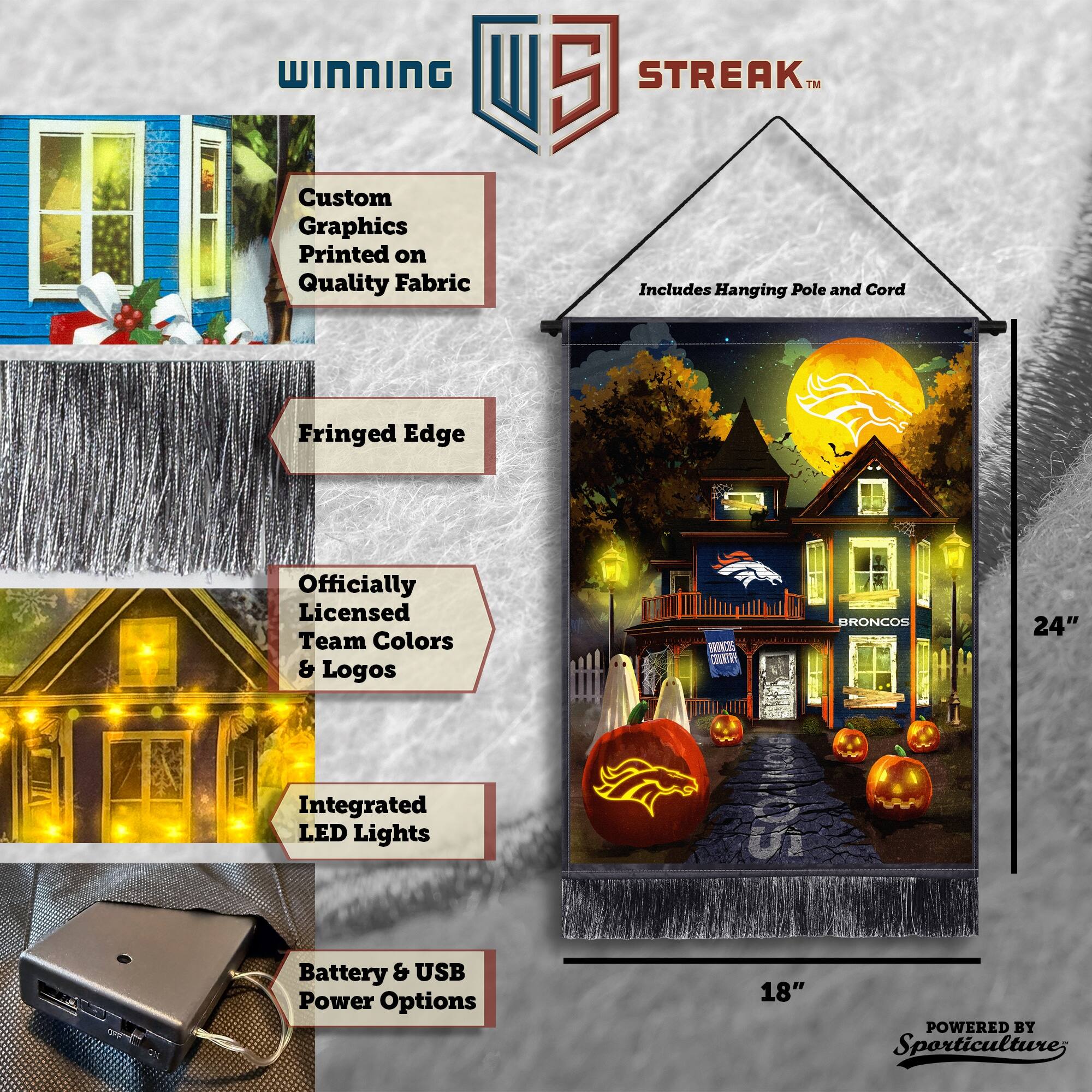 WINNING Custom Graphics Printed on Quality Fabric  
5 STREAK™ Includes Hanging Pole and Cord  
Fringed Edge  
Officially Licensed Team Colors & Logos  
BRONCOS  
24" Integrated LED Lights  
18"  
Battery & USB Power Options  
POWERED BY Sporticulture