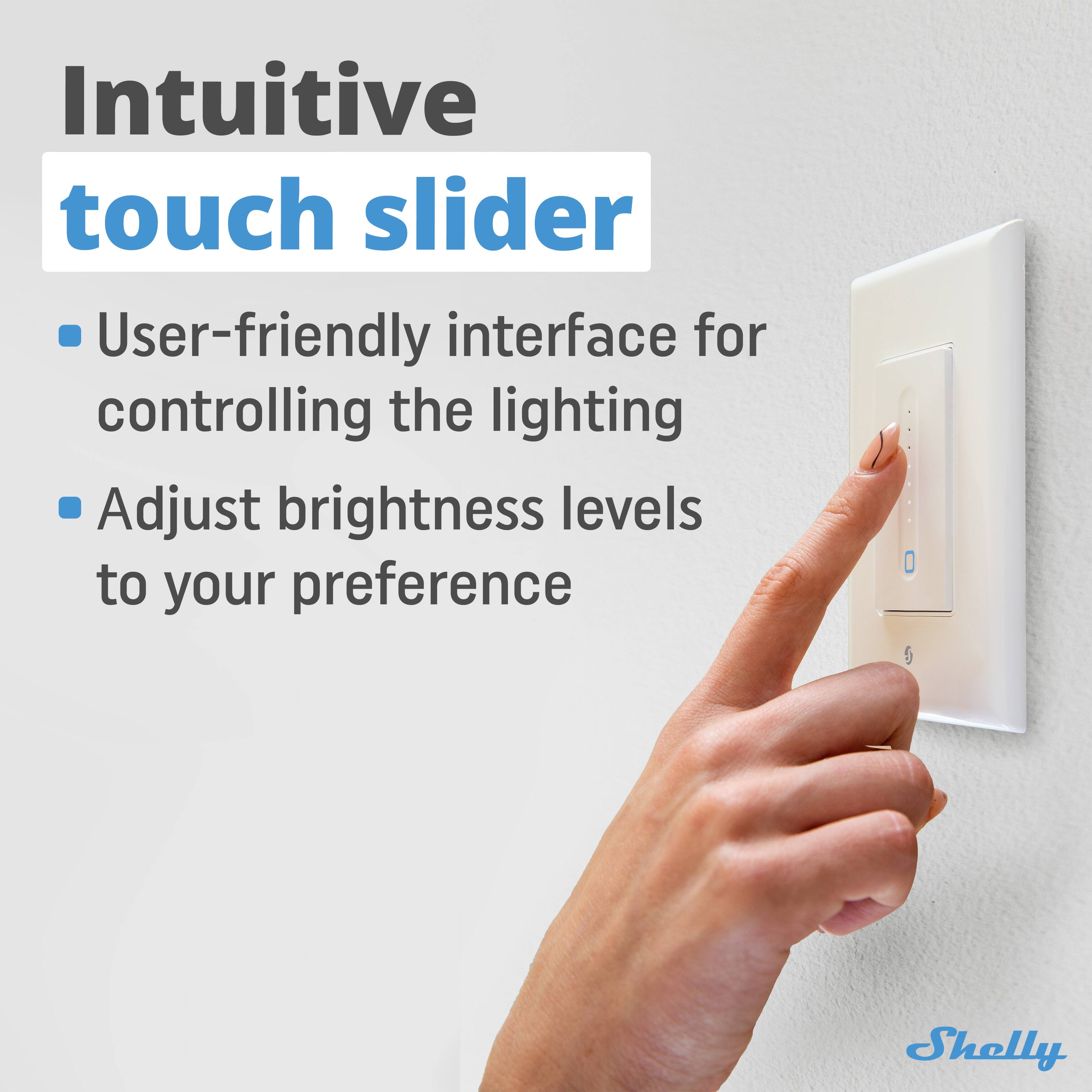 Intuitive touch slider

- User-friendly interface for controlling the lighting
- Adjust brightness levels to your preference

Shelly