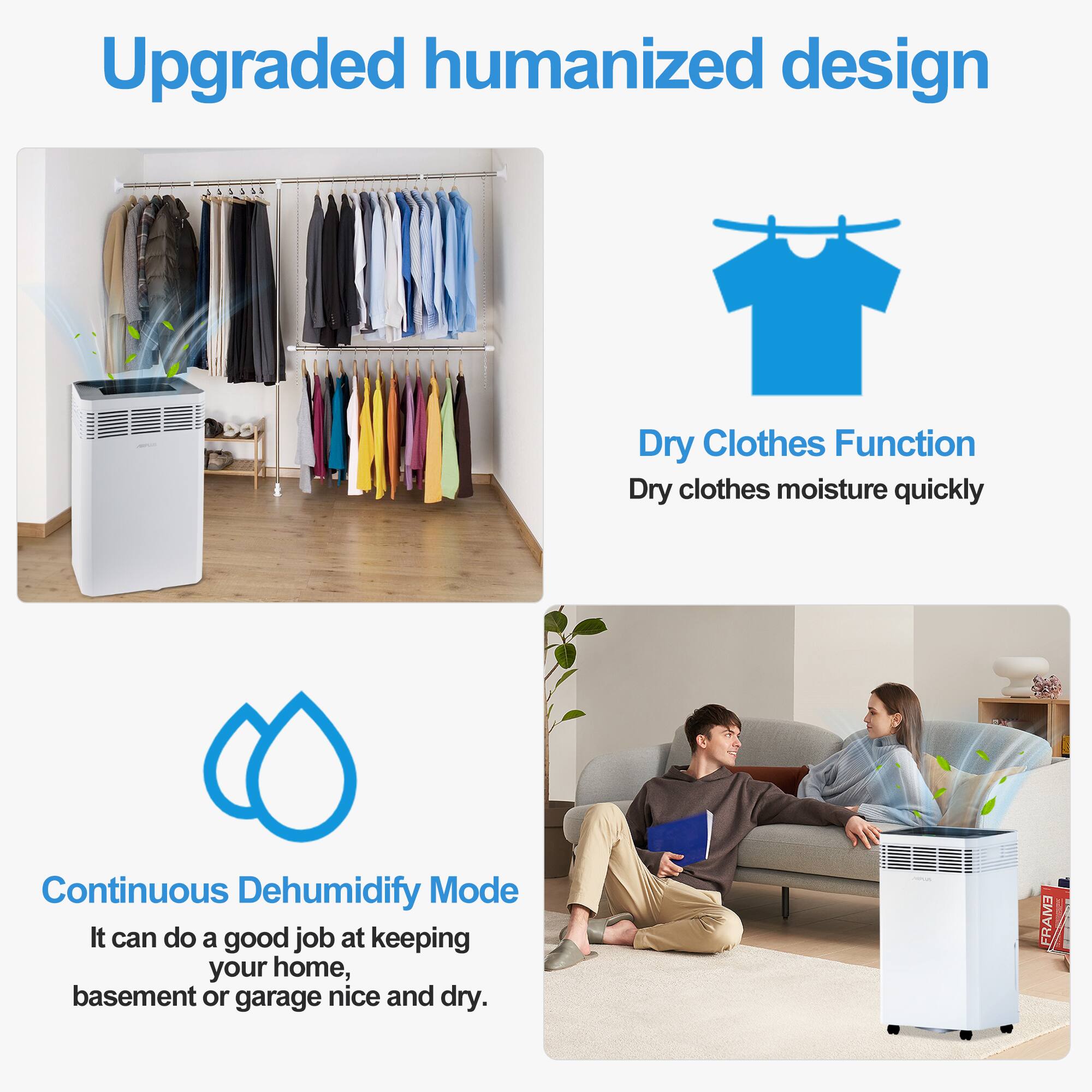Upgraded humanized design

Dry Clothes Function
Dry clothes moisture quickly

Continuous Dehumidify Mode
It can do a good job at keeping your home, basement or garage nice and dry.
