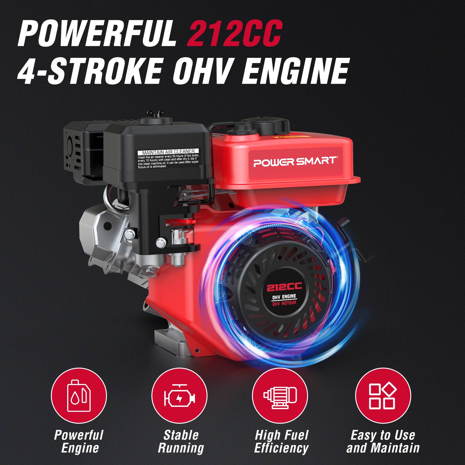 POWERFUL 212CC 4-STROKE OHV ENGINE

MAINTAIN AIR CLEANER
Wash the air filter every 10 hours of use. If the air filter is dirty, clean it with soap and water. Dry it before use. Do not use gasoline or oil to clean the air filter.

POWER SMART
212CC OHV ENGINE

Powerful Engine
Stable Running
High Fuel Efficiency
Easy to Use and Maintain
