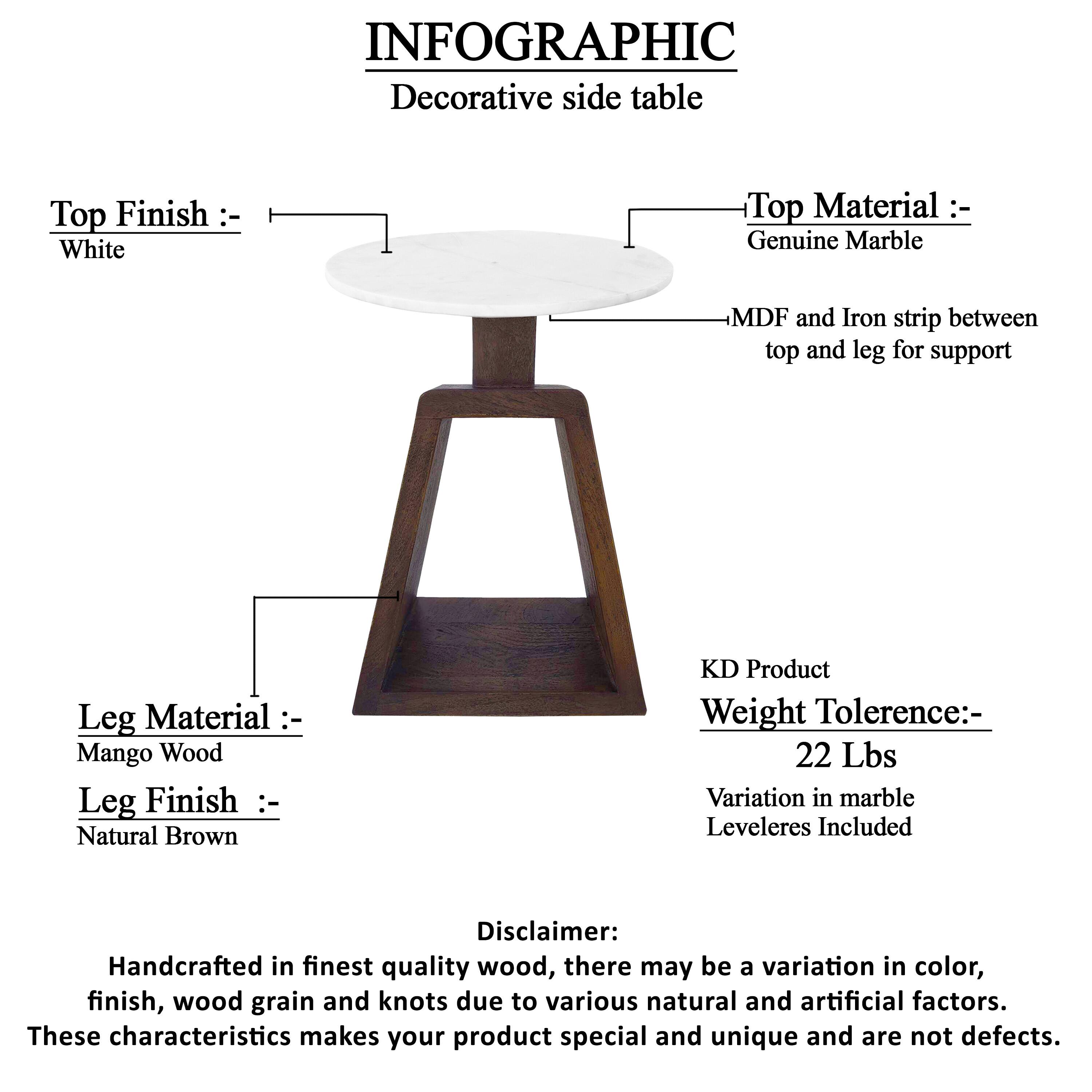 INFOGRAPHIC

Decorative side table

Top Finish: White

Top Material: Genuine Marble

MDF and Iron strip between top and leg for support

Leg Material: Mango Wood

Leg Finish: Natural Brown

KD Product

Weight Tolerance: 22 Lbs

Variation in marble Leveleres Included

Disclaimer: Handcrafted in finest quality wood, there may be a variation in color, finish, wood grain and knots due to various natural and artificial factors. These characteristics makes your product special and unique and are not defects.