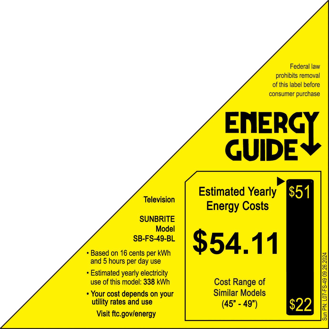 Federal law prohibits removal of this label before consumer purchase. Energy Guide Estimated Yearly $51 Television Energy Costs SUNBRITE Model SB-FS-49-BL $54.11 Based on 16 cents per kWh and 5 hours per day use. Estimated yearly electricity use of this model: 338 kWh. Cost Range of Your cost depends on your Similar Models utility rates and use (45" - 49"). $22. Visit ftc.gov/energy 09.26.2024 L07-FS-49 PN: Sunbrite.
