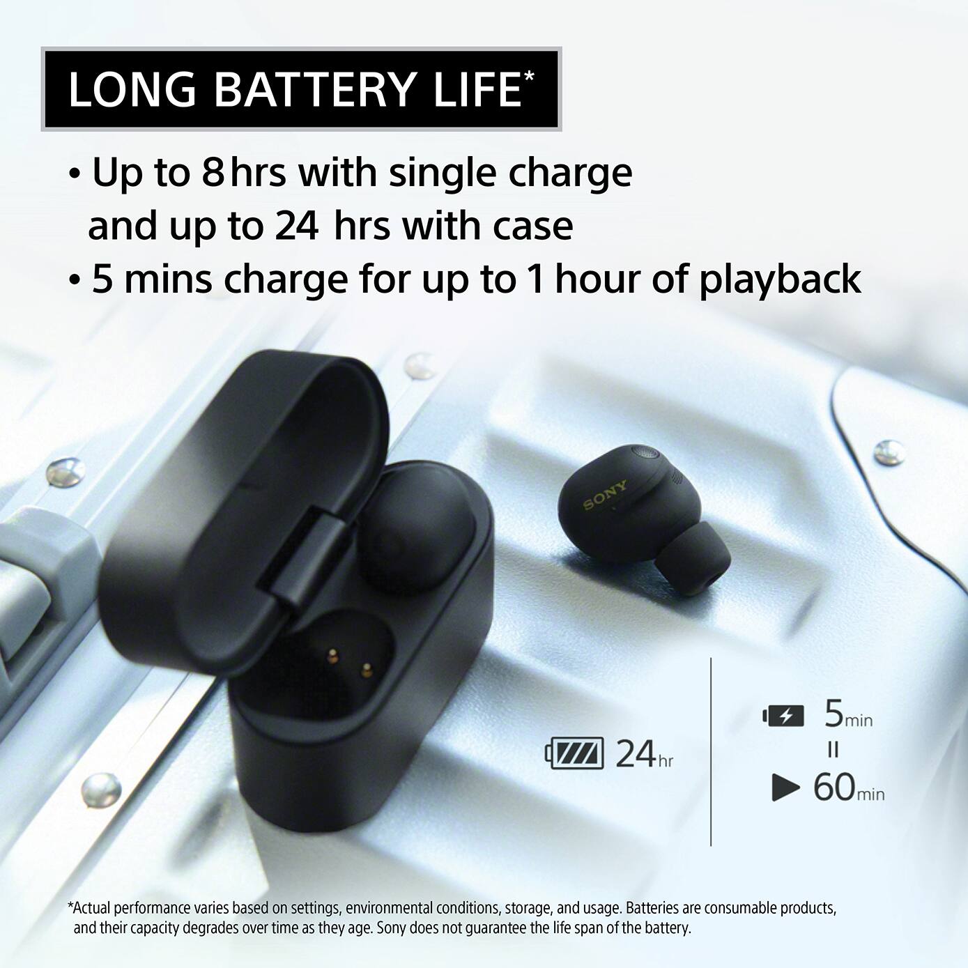LONG BATTERY LIFE*

- Up to 8 hrs with single charge and up to 24 hrs with case
- 5 mins charge for up to 1 hour of playback

*Actual performance varies based on settings, environmental conditions, storage, and usage. Batteries are consumable products, and their capacity degrades over time as they age. Sony does not guarantee the life span of the battery.