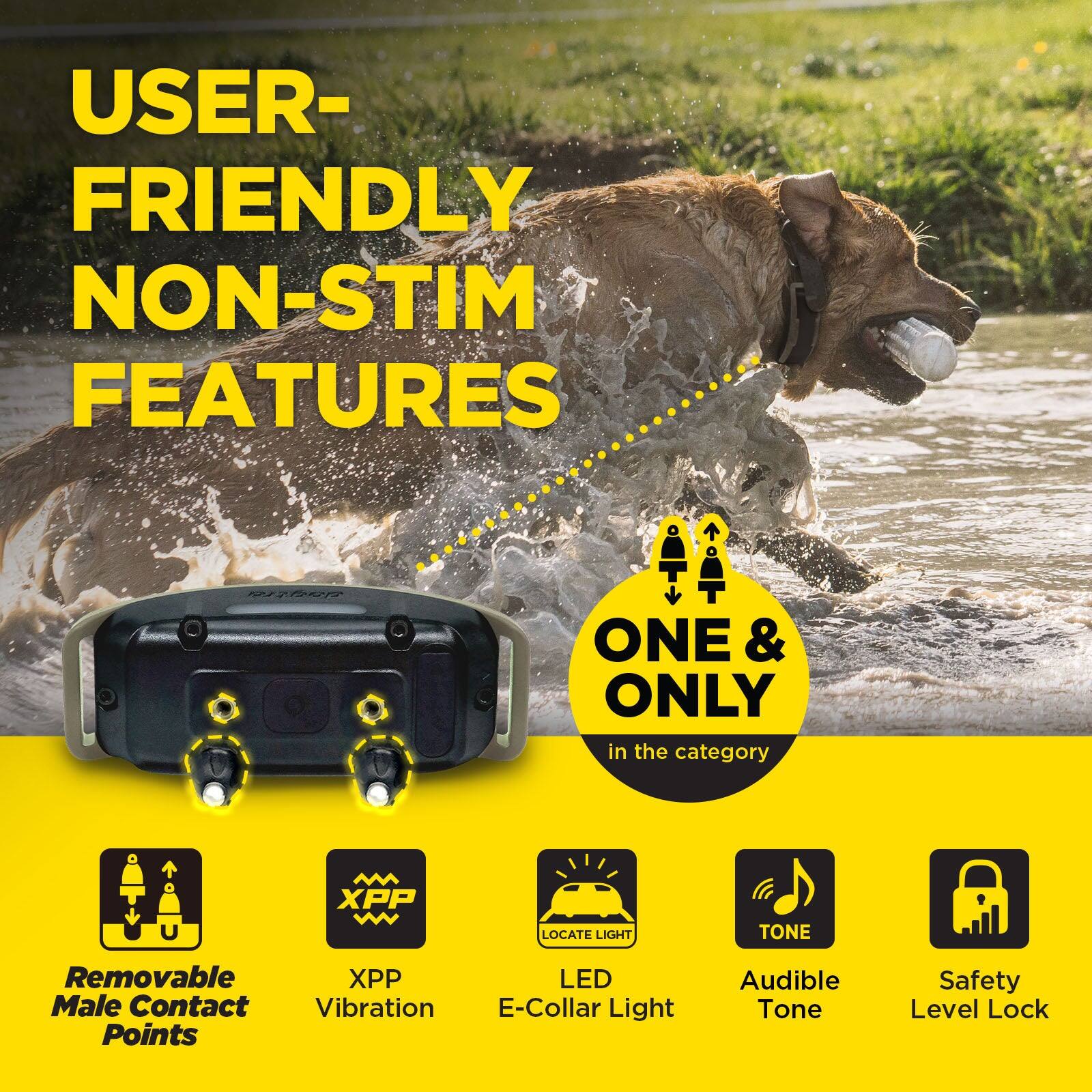 USER-FRIENDLY NON-STIM FEATURES

ONE & ONLY in the category

- Removable Male Contact Points
- XPP Vibration
- Locate Light
- LED E-Collar Light
- Audible Tone
- Safety Level Lock