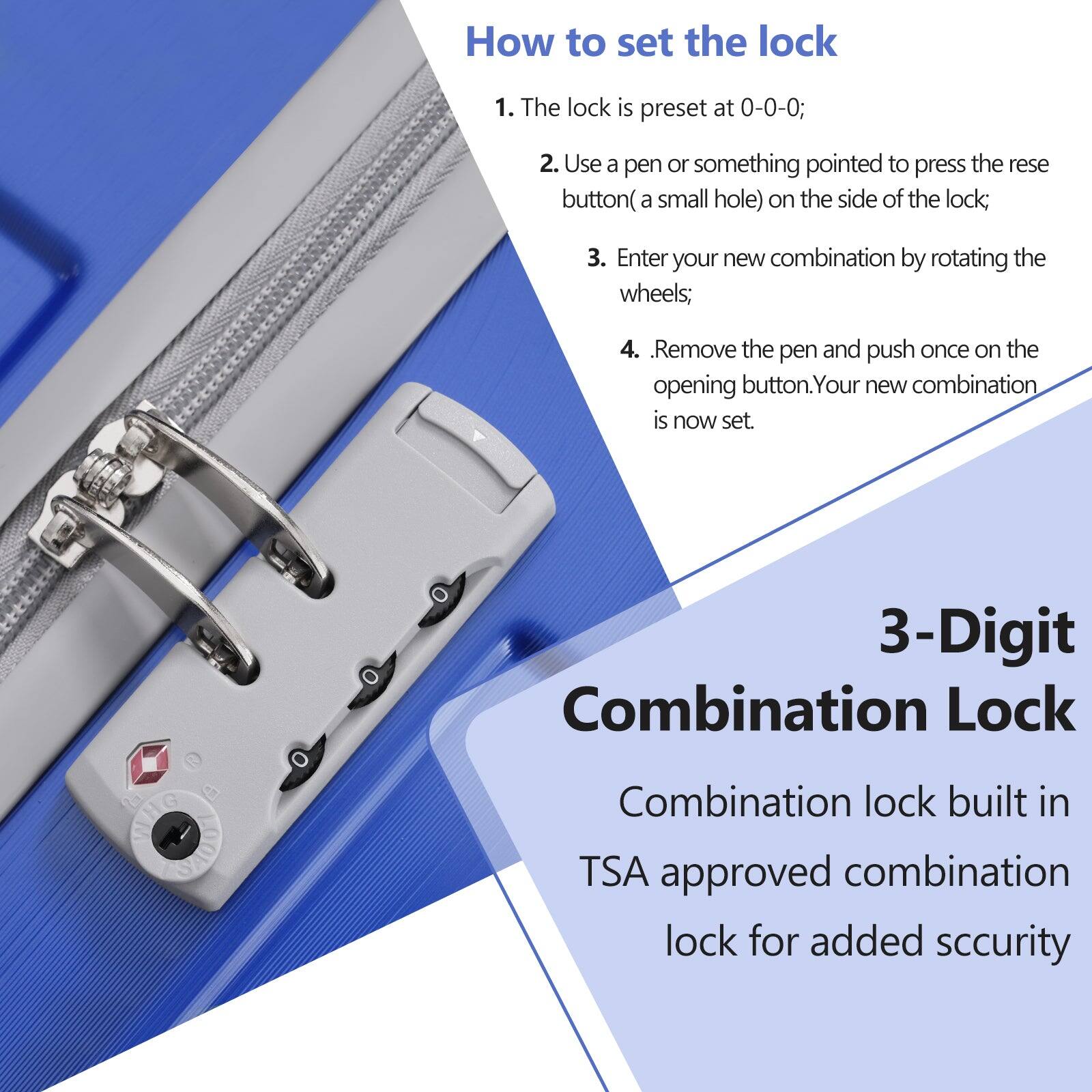 How to set the lock

1. The lock is preset at 0-0-0;
2. Use a pen or something pointed to press the reset button (a small hole) on the side of the lock;
3. Enter your new combination by rotating the wheels;
4. Remove the pen and push once on the opening button. Your new combination is now set.

3-Digit Combination Lock

Combination lock built in TSA approved combination lock for added security