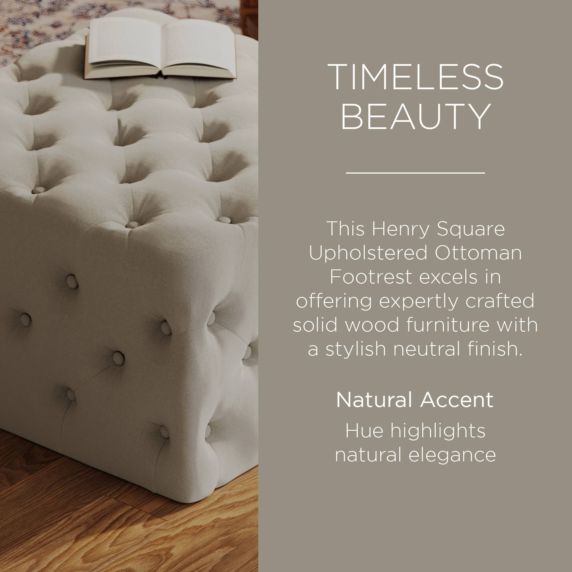 TIMELESS BEAUTY

This Henry Square Upholstered Ottoman Footrest excels in offering expertly crafted solid wood furniture with a stylish neutral finish.

Natural Accent Hue highlights natural elegance
