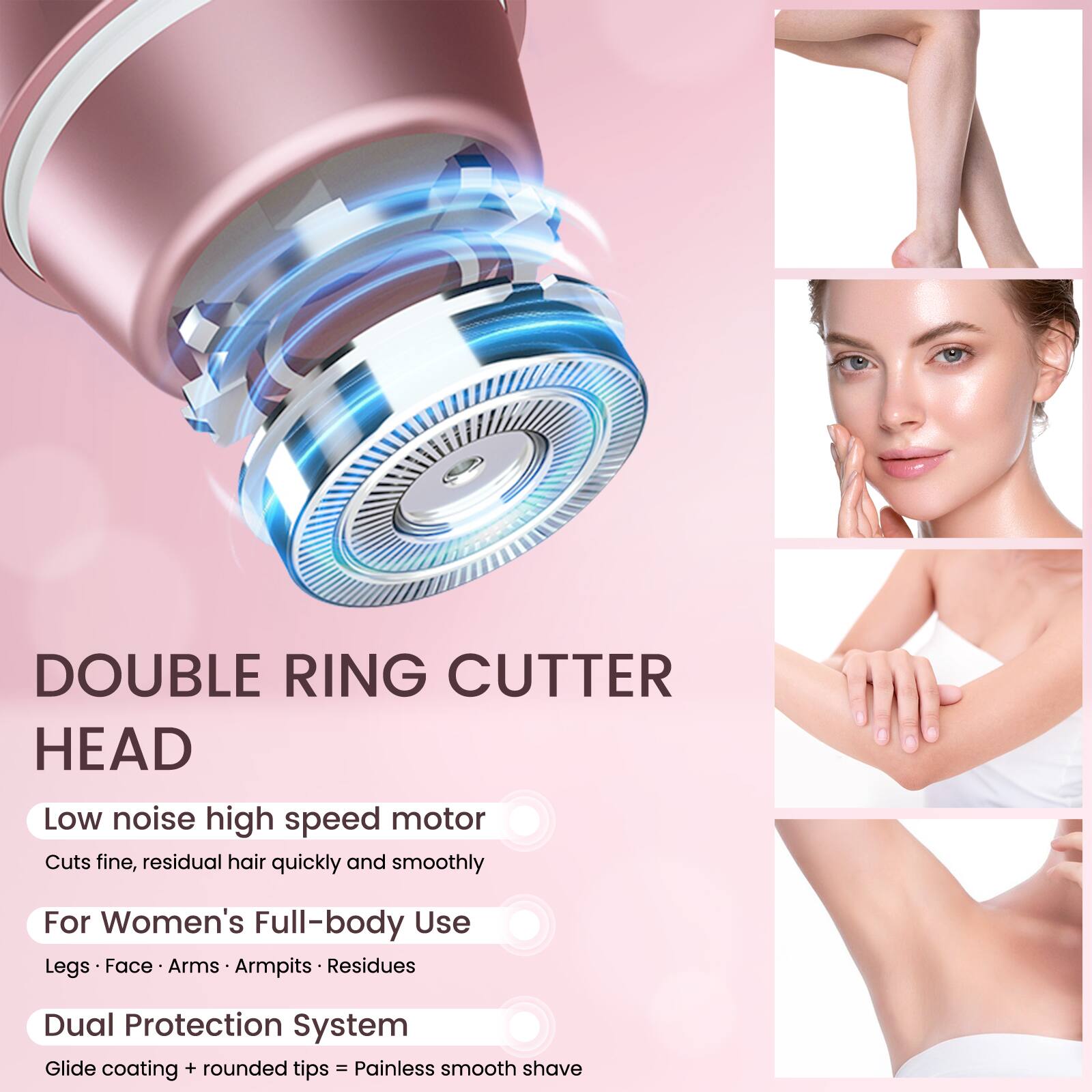 DOUBLE RING CUTTER HEAD

Low noise high speed motor
Cuts fine, residual hair quickly and smoothly

For Women's Full-body Use
Legs • Face • Arms • Armpits • Residues

Dual Protection System
Glide coating + rounded tips = Painless smooth shave